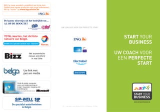 ING Car Lease verzekert u mobiliteit van bij de start.
Ontdek onze nieuwe producten voor jonge ondernemers,
klik op “starter” op www.ingcarlease.be




De laatste nieuwtjes uit het bedrijfsleven…
AL OP DE HOOGTE?
                                                         UW COACHES VOOR EEN PERFECTE START:



TOTAL-kaarten, het dichtste
netwerk van België.
                                                                                                                                     START YOUR
Ontdek ons speciale aanbod voor “Starters”                                                                                             BUSINESS

                                 Het economische                                                                                  UW COACH VOOR
                                 nieuws ontcijferd
                                    in real time                                                                                   EEN PERFECTE
                                                                                                                                          START
                         Uw link met
                         pers en media


                Vind de juiste computer
                voor uw onderneming en
                krijg 2 maanden toegang tot
                trendstop.be
                www.microsoft.be/ondernemer




                                                                                                                                        www.startyourbusiness.be

         De specialist waterfonteinen
                                                          V.U.: L. Van Duyse – Drève Richelle 161 L/3 – 1410 Waterloo - 702194N
                  in België.
 