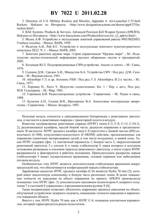 BY 7022 U 2011.02.28
2
3. Directory of U.S. Military Rockets and Missiles, Appendix 4. Air-Launched 2.75-Inch
Rockets. Найдено из Интернета: <http://www.designationsystems.net/dusrm/app4/275in-
rockets.html>.
4. BAE Systems. Products & Services. Advanced Precision Kill Weapon System (APKWS).
Найдено из Интернета: <http://www.baesystems.com/ProductsServices/eis_s2_apkws.html>.
5. Мелец А.Ф. Устройство и эксплуатация зенитной управляемой ракеты 9М33М2(М3):
Учебное пособие. - Минск: ВАРБ, 1999.
6. Федотов А.И., Рай К.С. Устройство и эксплуатация зенитного пушечно-ракетного
комплекса 2К22. Ч. 1. - Минск: ВАРБ, 2003.
7. Зенитное ракетное оружие мира : Серия справочников "Оружие мира". - М.: Изда-
тельство научно-технической информации русских оборонных систем и предприятий,
2005.
8. Хотунцев Ю.Л. Полупроводниковые СВЧ-устройства: Анализ и синтез. - М.: Связь,
1978.
9. Сазонов Д.М., Гридин А.Н., Мишустин Б.А. Устройства СВЧ / Под ред. Д.М. Сазо-
нова. - М.: Высшая школа, 1981.
10. Айзенберг Г.З. и др. Антенны УКВ / Под ред. Г.З. Айзенберга. В 2-х частях. - М.:
Связь, 1977.
11. Хоровиц П., Хилл У. Искусство схемотехники. Кн. 1 / Пер. с англ. Под ред.
М.В. Гальперина. - М.: Мир, 1983.
12. Горошков Б.И. Радиоэлектронные устройства : Справочник. - М.: Радио и связь,
1988.
13. Булычев А.П., Галкин В.И., Прохоренко В.А. Аналоговые интегральные микро-
схемы : Справочник. - Минск: Беларусь, 1983.
Полезная модель относится к самодвижущимся боеприпасам с реактивным двигате-
лем, в частности к реактивным снарядам с траекторией полета в воздухе.
Известны неуправляемые реактивные снаряды (НУРС) типов С-5, С-8, С-13, С-24 [1,
2], различающиеся калибром, массой боевой части, радиусом поражения и предназначе-
нием. В частности: НУРС среднего калибра типа С-8 (прототип) с боевой частью (БЧ) ос-
колочного (С-8М), кумулятивно-осколочного (С-8КОМ) действия, предназначенные для
поражения одиночных малоразмерных целей, в том числе воздушных, и живой силы. Та-
кие НУРС содержат (фиг. 1): контактный взрыватель 1, боевую часть 2, твердотопливный
реактивный двигатель 3 с соплом 4, а также стабилизатор 5, перья которого в исходном
положении размещены в сопловом переходе реактивного двигателя, а после старта НУРС
раскрываются и фиксируются в рабочем положении. Принудительное раскрытие перьев
стабилизатора 5 может осуществляться пружинами, газовым поршнем или набегающим
потоком воздуха.
Особенностью этих НУРС является дополнительная стабилизация вращением вокруг
продольной оси, что обеспечивается конфигурацией перьев стабилизатора.
Зарубежным аналогом НУРС среднего калибра (С-8) является Hydra 70 mm [3], кото-
рый имеет аналогичную компоновку и боевую часть различных типов. В целях повыше-
ния точности их наведения на объект поражения по проекту APKWS производится
оснащение этих НУРС (фиг. 2) дополнительно пассивным пеленгатором 6 лазерного излу-
чения 7 и системой 8 управления с аэродинамическими рулями 9 [4].
Такая модернизация позволяет обеспечить коррекцию процесса наведения на объект,
облучаемый устройством лазерного подсвета, повышение точности наведения и вероятно-
сти поражения объекта.
Вместе с тем, НУРС Hydra 70 mm, как и НУРС С-8, оснащены контактным взрывате-
лем, который характеризуется рядом недостатков:
 