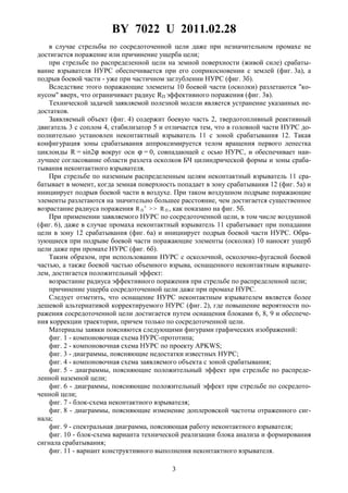 BY 7022 U 2011.02.28
3
в случае стрельбы по сосредоточенной цели даже при незначительном промахе не
достигается поражение или причинение ущерба цели;
при стрельбе по распределенной цели на земной поверхности (живой силе) срабаты-
вание взрывателя НУРС обеспечивается при его соприкосновении с землей (фиг. 3а), а
подрыв боевой части - уже при частичном заглублении НУРС (фиг. 3б).
Вследствие этого поражающие элементы 10 боевой части (осколки) разлетаются "ко-
нусом" вверх, что ограничивает радиус RП эффективного поражения (фиг. 3в).
Технической задачей заявляемой полезной модели является устранение указанных не-
достатков.
Заявляемый объект (фиг. 4) содержит боевую часть 2, твердотопливный реактивный
двигатель 3 с соплом 4, стабилизатор 5 и отличается тем, что в головной части НУРС до-
полнительно установлен неконтактный взрыватель 11 с зоной срабатывания 12. Такая
конфигурация зоны срабатывания аппроксимируется телом вращения первого лепестка
циклоиды R = sin2ϕ вокруг оси ϕ = 0, совпадающей с осью НУРС, и обеспечивает наи-
лучшее согласование области разлета осколков БЧ цилиндрической формы и зоны сраба-
тывания неконтактного взрывателя.
При стрельбе по наземным распределенным целям неконтактный взрыватель 11 сра-
батывает в момент, когда земная поверхность попадает в зону срабатывания 12 (фиг. 5а) и
инициирует подрыв боевой части в воздухе. При таком воздушном подрыве поражающие
элементы разлетаются на значительно большее расстояние, чем достигается существенное
возрастание радиуса поражения R П ' >> R П , как показано на фиг. 5б.
При применении заявляемого НУРС по сосредоточенной цели, в том числе воздушной
(фиг. 6), даже в случае промаха неконтактный взрыватель 11 срабатывает при попадании
цели в зону 12 срабатывания (фиг. 6а) и инициирует подрыв боевой части НУРС. Обра-
зующиеся при подрыве боевой части поражающие элементы (осколки) 10 наносят ущерб
цели даже при промахе НУРС (фиг. 6б).
Таким образом, при использовании НУРС с осколочной, осколочно-фугасной боевой
частью, а также боевой частью объемного взрыва, оснащенного неконтактным взрывате-
лем, достигается положительный эффект:
возрастание радиуса эффективного поражения при стрельбе по распределенной цели;
причинение ущерба сосредоточенной цели даже при промахе НУРС.
Следует отметить, что оснащение НУРС неконтактным взрывателем является более
дешевой альтернативой корректируемого НУРС (фиг. 2), где повышение вероятности по-
ражения сосредоточенной цели достигается путем оснащения блоками 6, 8, 9 и обеспече-
ния коррекции траектории, причем только по сосредоточенной цели.
Материалы заявки поясняются следующими фигурами графических изображений:
фиг. 1 - компоновочная схема НУРС-прототипа;
фиг. 2 - компоновочная схема НУРС по проекту APKWS;
фиг. 3 - диаграммы, поясняющие недостатки известных НУРС;
фиг. 4 - компоновочная схема заявляемого объекта с зоной срабатывания;
фиг. 5 - диаграммы, поясняющие положительный эффект при стрельбе по распреде-
ленной наземной цели;
фиг. 6 - диаграммы, поясняющие положительный эффект при стрельбе по сосредото-
ченной цели;
фиг. 7 - блок-схема неконтактного взрывателя;
фиг. 8 - диаграммы, поясняющие изменение доплеровской частоты отраженного сиг-
нала;
фиг. 9 - спектральная диаграмма, поясняющая работу неконтактного взрывателя;
фиг. 10 - блок-схема варианта технической реализации блока анализа и формирования
сигнала срабатывания;
фиг. 11 - вариант конструктивного выполнения неконтактного взрывателя.
 