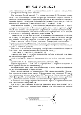 BY 7022 U 2011.02.28
5
ляется вторым входом блока 17, а управляющий вход ключа 25 соединен с выходом блока
22 формирования стробирующего импульса.
При попадании биений частотой С
ДF в полосу пропускания )f(K1
ϕ
первого фильтра
набора 16 это колебание проходит на выход фильтра, детектируется в первом детекторе 20
и вызывает срабатывание первого порогового устройства 21. Выходной сигнал порогового
устройства вызывает срабатывание формирователя 22 стробирующего импульса, длитель-
ность которого выбирают исходя из заданной скорости сближения с целью.
Когда же биение частотой С
ДF проходит на выход второго фильтра набора 16, оно де-
тектируется вторым детектором 23 и вызывает срабатывание второго порогового устрой-
ства 24. Если сигнал с выхода порогового устройства 24 поступает на вход ключа 25 в
пределах интервала времени, определяемого импульсом формирователя 22, он проходит
на выход блока 17 в детонатор для подрыва боевой части НУРС.
Таким образом, в целях защиты от помех радиовзрыватель формирует сигнал подрыва
при условии, что доплеровская частота отраженного сигнала последовательно проходит
через первый и второй фильтры набора 16, причем по закону, изображенному на фиг. 8б.
Следует заметить, что блок 16 может содержать и большее число фильтров, а блок 17 -
большее число каналов для реализации более сложных алгоритмов помехозащиты.
Все перечисленные узлы являются известными в радиоэлектронике элементами и реа-
лизуются по известным правилам:
передатчик 13 выполняется как генератор монохроматместного колебания на транзи-
сторе, диоде Ганна, лавинно-пролетном или туннельном диоде [8];
Y-циркулятор 14 - известное устройство СВЧ [9];
для реализации зоны 12 потребной конфигурации наиболее подходящей является из-
вестная дискоконусная антенна [10];
фильтры набора 16 с заданными параметрами синтезируются по известным правилам
[11];
детекторы 18, 20 и 23 - известные в радиотехнике устройства [12];
пороговые устройства 21 и 24, ключ 25, формирователь 22 могут быть выполнены на
основе серийных интегральных микросхем [13];
источник питания может быть выполнен на основе литиевых, никель-металл-гидрат-
ных или никель-кадмиевых элементов питания.
Конструктивно неконтактный взрыватель для НУРС среднего калибра (фиг. 11) может
быть выполнен в металлическом корпусе 26 с радиопрозрачным обтекателем 27, внутри
которого размещены дискоконусная антенна 15, Y-циркулятор 14, платы передатчика 13,
набора фильтров 16 с детектором 18, блока анализа и формирования сигнала срабатыва-
ния 17, химический источник питания 19, а также детонатор и передаточный заряд.
В хвостовой части корпуса взрывателя выполняется переход 28 с резьбовым соедине-
нием для соединения с корпусом НУРС.
Как видно из представленных материалов, заявляемый объект удовлетворяет крите-
рию "новизна", обеспечивает положительный эффект и является промышленно примени-
мым.
Фиг. 1
 