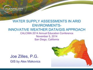 WATER SUPPLY ASSESSMENTS IN ARID
ENVIRONMENTS-
INNOVATIVE WEATHER DATA/GIS APPROACH
CALCIMA 2014 Annual Education Conference
November 5, 2014
San Diego, California
Joe Zilles, P.G.
GIS by Alex Makovics
 