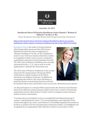 December	10,	2015	
	
Hawthorne	Direct	CEO	Jessica	Hawthorne-Castro	Named	a	"Woman	of	
Influence"	by	the	L.A.	Biz	
Honor	Recognizes	Successful	Women	with	Strong	Community	Commitment	
http://www.prnewswire.com/news-releases/hawthorne-direct-ceo-jessica-
hawthorne-castro-named-a-woman-of-influence-by-the-la-biz-300191315.html	
Hawthorne	Direct,	the	leader	in	brand	response	
advertising,	today	announced	that	CEO,	Jessica	
Hawthorne-Castro	has	been	recognized	as	a	
"Woman	of	Influence"	by	the	L.A.	Biz.	Hawthorne-
Castro	is	one	of	50	area	women	selected	by	readers	
in	recognition	of	their	career	success,	community	
commitment	and	track	record	of	paying	it	forward.	
The	2016	class	of	Women	of	Influence	was	recently	
announced	on	the	L.A.	Biz	site	as	well	as	on	the	
organization's	national	site,	Bizwomen.com.		
The	2016	class	of	Women	of	Influence	is	the	second	
chosen	for	the	annual	award.	The	group	will	be	
celebrated	at	a	public	luncheon	to	be	held	in	
downtown	Los	Angeles	in	January.	In	addition	to	
recognizing	the	winners,	the	event	will	feature	a	
panel	discussion	on	mentoring.	Honorees	will	also	
be	invited	to	share	more	about	their	career	success	by	a	Bizwomen.com	reporter.	
L.A.	Biz	participates	in	a	national	effort	sponsored	by	the	American	City	Business	
Journals	to	celebrate	women	business	leaders	and	create	a	culture	of	mentoring	
nationwide.	Events	will	be	held	in	43	other	cities	to	recognize	women	business	
leaders	in	those	communities.	
"I'm	honored	to	be	included	in	such	an	accomplished	and	influential	group	of	
women,"	said	Hawthorne-Castro.	"I've	received	guidance	and	inspiration	from	
women	throughout	my	career,	and	I	believe	it's	incredibly	important	for	women	to	
be	there	as	mentors	for	the	next	generation	of	business	leaders.	I'm	delighted	to	be	
recognized	by	an	organization	that	celebrates	women's	success	like	L.A.	Biz."	
 