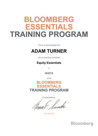 BLOOMBERG
ESSENTIALS
TRAINING PROGRAM
This is to acknowledge that
ADAM TURNER
has successfully completed
Equity Essentials
in
04/2015
of the
BLOOMBERG
ESSENTIALS
TRAINING PROGRAM
Congratulations,
Tom Secunda
Bloomberg
 