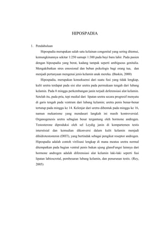 HIPOSPADIA
1. Pendahuluan
Hipospadia merupakan salah satu kelainan congenital yang sering ditemui,
kemungkinannya sekitar 1:250 samapi 1:300 pada bayi baru lahir. Pada pasien
dengan hipospadia yang berat, kadang tampak seperti ambiguous genitalia.
Mengakibatkan stres emosional dan beban psikologis bagi orang tua, dan
menjadi pertanyaan mengenai jenis kelamin anak mereka. (Baskin, 2000)
Hipospadia, merupakan konsekuensi dari suatu fusi yang tidak lengkap,
kulit uretra terdapat pada sisi alur uretra pada permukaan tengah dari lubang
kelamin. Pada 8 minggu perkembangan janin terjadi deferensiasi alat kelamin.
Setelah itu, pada pria, tepi medial dari lipatan uretra secara progresif menyatu
di garis tengah pada ventrum dari lubang kelamin; uretra penis benar-benar
tertutup pada minggu ke 14. Kelenjar dari uretra dibentuk pada minggu ke 16,
namun mekanisme yang mendasari langkah ini masih kontroversial.
Organogenesis uretra sebagian besar tergantung oleh hormone androgen.
Testosterone diproduksi oleh sel Leydig janin di kompartemen testis
interstisial dan kemudian dikonversi dalam kulit kelamin menjadi
dihidrotestosteron (DHT), yang bertindak sebagai pengikat reseptor androgen.
Hipospadia adalah contoh virilisasi lengkap di mana meatus uretra normal
ditempatkan pada bagian ventral penis bukan ujung glansFungsi lainnya dari
hormone androgen adalah diferensiasi alat kelamin laki-laki seperti fusi
lipatan labioscrotal, pembesaran lubang kelamin, dan penurunan testis. (Rey,
2005)
 