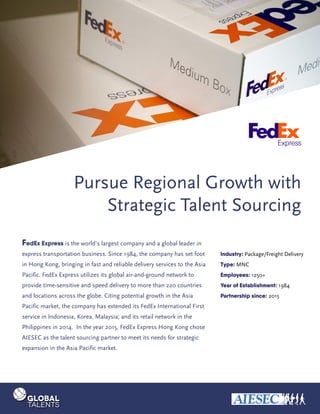 Pursue Regional Growth with
Strategic Talent Sourcing
FedEx Express is the world’s largest company and a global leader in
express transportation business. Since 1984, the company has set foot
in Hong Kong, bringing in fast and reliable delivery services to the Asia
Pacific. FedEx Express utilizes its global air-and-ground network to
provide time-sensitive and speed delivery to more than 220 countries
and locations across the globe. Citing potential growth in the Asia
Pacific market, the company has extended its FedEx International First
service in Indonesia, Korea, Malaysia; and its retail network in the
Philippines in 2014. In the year 2015, FedEx Express Hong Kong chose
AIESEC as the talent sourcing partner to meet its needs for strategic
expansion in the Asia Pacific market.
Industry: Package/Freight Delivery
Type: MNC
Employees: 1250+
Year of Establishment: 1984
Partnership since: 2015
 