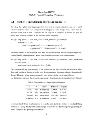 Ciaran Cox (1115773)
MA5605: Financial Computing 3 Assignment
0.1 Explicit Time Stepping (C File Appendix .1)
Revisiting the explicit time stepping problem from task 2; assignment 2, this code can be paral-
lelised in multiple places. The computation of the updated vector along x uses 3 values from the
previous vector back in time. Therefore, this for loop can be computed in parallel and does not
matter what order the elements of this new time vector are placed.
#pragma omp parallel for num_threads(NUM_THREADS) private(i)
for(i=1;i<N;i++)
Unew[i]=alpha*Uold[i-1]+(1-2*alpha)*Uold[i]
+alpha*Uold[i+1]+k*Function(a+i*h,t-k);
The same parallel technique can be used with the initial condition and on the updating of the x
vectors iterating up through time. A sum reduction can be done on the error summation.
#pragma omp parallel for num_threads(NUM_THREADS) private(i) reduction(+:sum)
for(i=0;i<=N;i++)
sum+=pow(check(a+i*h,T)-Uold[i],2);
Each thread receiving their own part of the summation and then the reduction statement brings
them back together at the end of the for loop. The computation times were taken for 1 thread and 2
threads. The times tabled are an average of 3 runs, along with the convergence of error.
As the iteration increases the error converges along with an increasing computation time. 2 threads
Table 1: Times and errors for parallelised algorithm
M N error 1 thread 2 threads
131072 128 8.41137e-05 1.90976 1.36499
524288 256 2.97356e-05 15.158 9.24518
2097152 512 1.05128e-05 119.0797 70.27753
8388608 1024 3.71683e-06 956.022 684.3453
is quicker than 1 thread on all iterations in a similar ratio, due to the portion of serial code being
parallelised. Taking the algorithm and running it on a cluster and then taking average readings for
3 runs along with the speed ups shown below.
1
 