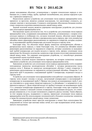 BY 7024 U 2011.02.28
жащее неподвижные оболочки, установленные с зазором относительно корпуса и оги-
бающие его, а также стойки, трубы, трубный теплообменник, оси, цепные передачи и ры-
чаг с приводом поворота [2].
Недостатком данного устройства для утилизации тепла корпуса вращающейся печи,
принятого за прототип, является сложная конструкция, что увеличивает стоимость, ус-
ложняет монтаж и эксплуатацию. Сложность конструкции обусловлена большим количе-
ством элементов и наличием кинематических связей между ними.
Задачей полезной модели является упрощение конструкции устройства для утилиза-
ции тепла корпуса вращающейся печи.
Поставленная задача достигается тем, что в устройстве для утилизации тепла корпуса
вращающейся печи, содержащем неподвижные оболочки, установленные с зазором отно-
сительно корпуса и огибающие его, согласно полезной модели, оболочки имеют форму
замкнутых цилиндрических обечаек и распределены вдоль корпуса, при этом упомянутые
обечайки имеют равномерно расположенные по окружности отверстия, которые соедине-
ны со всасывающей трубой компрессора для подачи воздуха в горелку печи.
Благодаря тому, что оболочки имеют форму замкнутых цилиндрических обечаек и
распределены вдоль корпуса, а также благодаря тому, что упомянутые обечайки имеют
равномерно расположенные по окружности отверстия, которые соединены со всасываю-
щей трубой компрессора для подачи воздуха в горелку печи, процесс утилизации тепла
происходит без большого количества элементов и при полном отсутствии кинематических
связей между ними. Это упрощает конструкцию устройства, т.е. способствует решению
поставленной задачи полезной модели.
Сущность полезной модели поясняется чертежом, на котором схематично показано
заявляемое устройство для утилизации тепла корпуса вращающейся печи.
Заявляемое устройство для утилизации тепла корпуса вращающейся печи содержит
неподвижные замкнутые цилиндрические обечайки 1, которые распределены вдоль
корпуса печи 2. Каждая из замкнутых цилиндрических обечаек 1 имеет отверстия 3,
равномерно расположенные по окружности соответствующей обечайки. Отверстия 3 по-
средством труб 4 соединены с всасывающей трубой 5 компрессора, подающего воздух в
горелку печи.
Устройство для утилизации тепла вращающейся печи работает следующим образом. В
горелку печи подают топливо и воздух, нагнетаемый компрессором и поступающий к
компрессору по всасывающей трубе 5. Прежде чем попасть во всасывающую трубу 5, воз-
дух втягивается в зазор между нагретым корпусом 2 и обечайками 1 и нагревается от по-
верхности корпуса 2. Далее нагретый воздух по трубам 4 попадает во всасывающую трубу
5 и с помощью компрессора направляется в горелку. Благодаря этому при сгорании топ-
лива факел пламени в меньшей степени охлаждается поступающим воздухом, его темпе-
ратура повышается, и это создает возможность сократить расход топлива. Таким образом,
за счет нагрева воздуха, подаваемого в горелку, происходит утилизация тепла корпуса
вращающейся печи без использования теплоносителей и большого количества элементов,
а также без кинематических связей между этими элементами.
Заявляемое устройство имеет простую конструкцию и может быть использовано без
затруднений не только при монтаже новых печей, но и при модернизации печей, находя-
щихся в эксплуатации.
Национальный центр интеллектуальной собственности.
220034, г. Минск, ул. Козлова, 20.
 