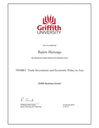 This is to certify that
Rufaro Matsanga
has attained the highest grade for the following course
7004IBA Trade Investment and Economic Policy in Asia
_______________________
Professor Ross Guest 15 January 2016
Dean (Learning and Teaching) 2578113
Griffith Business School
 
