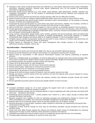  Processes a wide variety of payroll documents and materials (e.g. time sheets, field service bonus sheet, withholding
information, employee deduction, Cameron dues, leaves, supplements, etc.) for the purpose of disseminating
information to appropriate parties.
 Reconciles payroll account balances (e.g. time sheets, direct deposits, wage attachments, benefits, voluntary and
involuntary contributions, etc.) for the purpose of maintaining accurate account balances and complying with
established guidelines.
 Preparing the actual payment documents like (cheque payment, WPS and non-WPS bank transfer).
 Review monthly accruals for employee related benefits like EOSB, leave and air ticket to ensure Cameron Policy.
 Resolves discrepancies with payroll and/or benefit information and/or documentation, for the purpose of ensuring
accuracy of records and employee payments.
 Customized the entire payroll system to a point where each report and function, whether it be bi-weekly, monthly or
quarterly is submitted on a timely basis that is accurate, brief and concise in every respect.
 Attend monthly team meetings with HRSC Singapore in order to maintain an acceptable standard of service delivery
 Provide appropriate support to the Head of Compensation & Benefits who will work with Business, other HR functions
and Finance in the development of Variable Compensation plans, incentives, bonuses and processes that are aligned
with and support business goals & objectives.
 Using incentive compensation spread sheets verify monthly, quarterly and annual payments within pre-determined
deadlines; produce payroll schedules for payment of Variable Compensation; and provide resolution to Variable
Compensation plan exceptions and issues raised by VC eligible employees in a fair and equitable manner.
 Complete rigorous Variable Compensation Audits and document to show evidence of monthly audits performed and
results, prior to sending numbers to payroll for processing.
 Prepare reports as requested for review with senior management that includes variance to VC budget, sales
performance analysis, exception metrics, etc.
Key Deliverables – Financial Analyst
 Reviewing all cost centres and minimize the SG&A cost, Service cost and Other Operating expenses
 Reviewing Income Statement and maintain trend analysis for management reporting with narration.
 Balance sheet GL reconciliation in ARS (Account Reconciliation System) and clearing outstanding & suspense
accounts.
 Experience in Multiple levels of consolidation of financial statements at corporate level which includes Average (P&L)
and Current or historical (for Balance Sheet) trends to perform Estimates, Budget and forecasting or projections.
 Coordinating Monthly and quarterly variance analysis and reporting.
 Prepare AP & AR Aging Report for High Management.
 Review all suppliers' invoices, PO and ensure all documents attached.
 Maintain good supplier relationship by making their payment on time.
 Ensures accurate entry of transactions to accounting system.
 Responsible for all activities in the accounts payable function
 Manage all AP staff and disturb weekly AP target to meet the supplier payment due date.
 Manage and Review monthly closing entries and quarterly and year-end balance sheet account analysis for various
accruals and expenses.
 Ensures timely payments of vendor invoices and expense vouchers and maintains accurate records and control
reports.
 Review applicable accounting reports and accounts payable register to ensure accuracy.
Highlights
 Increased contribution margin by 15 by back charging the support tools cost to customer directly during cost-
reduction programme. (Permanent increase in margin)
 Reduced annual bank charges cost (for employee payroll) in Iraq by negotiating with other local bank and saved $10K
every year. (Permanent cost saving)
 Streamlined payroll processing from 7 remote locations and 4 banks to 1, with a salary savings of almost $40K
annually (Permanent cost saving)
 Reduced complaints from suppliers by 25% by evaluating processes and implementing changes to improve cash
inflow predictability and visibility, thus improving receivables management and payables scheduling.
 Reduced costs 5% by conducting regular review of cost back charges from JV’s & agents’ charges.
 Achieved elimination of manual tasks, resulting in better utilization of staff skills, by implementing new payroll claim
reimbursement through online.
 Accelerated monthly financial closings by three days by eliminating redundant manual processes and improving
workflow cycles.
 Saved more than $50K through auditing the inbound and outbound vendor invoice of transportation by reviewing
shipping point of origin to point of delivery (direct shipment to customer from factory)
 Facilitated and satisfied the external auditors quickly to complete the Payroll Audit less than time scheduled.
 Increased safety awareness, leading to no injuries on team since 2011
 
