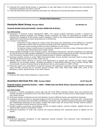  Improved the overall Payroll process in organisation to pay staff salary on time line scheduled and minimized the
employees complaints and issues in payroll.
 Improved DSO performance by collecting credit sales over 180 days and reversed bad debts provisions of $40K.
Previous Work Experience
Deutsche Bank Group, Mumbai INDIA Jun’09-Mar’10
Financial Analyst (Accounts Payable - Europe, Middle East & Africa)
Key Deliverables
 Preparation of Business Process Management (BPM). This process analysis framework provides a standard for
documenting business processes and Complex decision processes can easily be represented as business rules,
reducing the complexity of the process model & keeping it closer to the actual business processes & this process
applied when documenting onshore processes prior to off-shoring.
 Involved in the following:
- Preparation of Gap analysis for onshore client AP process and identification of the difference in standard
process with onshore client AP process by arranging call with respective onshore process Team Lead.
- Fixed asset invoice processing after pre-check compliance of such invoice.
- GL clearing, Prepare monthly account reconciliation, allocation of cost and re-class of balances before moth
end close, raise intercompany back charge invoices.
 Gained detailed knowledge of inter company process. (Recharges & Recoveries). Oversaw maintenance and approval
of Level of Authority (LOA) signature database for invoice processing and its approval as per SOX. Ensured exact KPI
(Key Performance Indicator) level in Accounts Payable process to maintain organization standard.
 Exercised excellent control on vendor IBAN (International Bank Account Number) and Swift Code to ensure proper
international payments (level of vendor master set up).
 Steered efforts toward adhering to Service Level Agreements as agreed with onshore to meet require quality
standards for the business process. Facilitated processing of International Electronic Fund Transfer through DBDI
(Fund transfer medium of Deutsch Bank) to beneficiary’s A/c by online system (i.e. NEFT / RTGS).
 Monitored reports and reconciliation of payment proposal and exceptional processing through rejected transaction
which normally occurred due to incorrect account number, IFSC code, MICR Code, IBAN code, name of the
beneficiary, vendor, payment block or any other reasons.
Highlights
 Received ‘Star Award’ (best employee) in January 2010.
Accenture Services Pvt. Ltd., Mumbai INDIA Oct’07-May’09
Financial Analyst (Corporate Division – GSCO - Middle East and North Africa) (Accounts Payable and Cash
Application Process)
Key Deliverables
 Involved in monthly management review calls with the Front Office Corporate Finance team and presented the
monthly forecasts of AP payment terms with Work Orders, Purchase Order & ensured that no debit balance was lying
with vendor account.
 Performed analysis of expenses account and allocation of cost to different division and reported to Corporate.
 Facilitated monthly provision & conducted analysis of GR/ IR account and clearance of the open PO’s. Ensured SOX
compliance and checks were done before certifications of business cycle, standard operating processes were designed
and implemented pertaining to AP process. Smooth half yearly audit and annual audit through external auditors.
Ensure compliance of points raised by internal auditor.
 Handled customer accounting, reconciliations, carried out ageing analysis, inventory analysis. Updated Service Tax
reports & WHT reports & reconciliation of WHT.
 Monitored preparation of credit note working and acquired approval from authorized person & applied into the
system.
Highlights
 Performed successful compilation of cash application process transition from Accenture India controllership to
Accenture GSCO project.
 