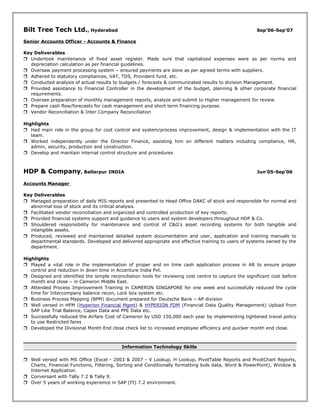 Bilt Tree Tech Ltd., Hyderabad Sep’06-Sep’07
Senior Accounts Officer - Accounts & Finance
Key Deliverables
 Undertook maintenance of fixed asset register. Made sure that capitalized expenses were as per norms and
depreciation calculation as per financial guidelines.
 Oversaw payment processing system – ensured payments are done as per agreed terms with suppliers.
 Adhered to statutory compliances, VAT, TDS, Provident fund. etc.
 Conducted analysis of actual results to budgets / forecasts & communicated results to division Management.
 Provided assistance to Financial Controller in the development of the budget, planning & other corporate financial
requirements.
 Oversee preparation of monthly management reports, analyze and submit to Higher management for review
 Prepare cash flow/forecasts for cash management and short term financing purpose.
 Vendor Reconciliation & Inter Company Reconciliation
Highlights
 Had main role in the group for cost control and system/process improvement, design & implementation with the IT
team.
 Worked independently under the Director Finance, assisting him on different matters including compliance, HR,
admin, security, production and construction.
 Develop and maintain internal control structure and procedures
HDP & Company, Ballarpur INDIA Jun’05-Sep’06
Accounts Manager
Key Deliverables
 Managed preparation of daily MIS reports and presented to Head Office DAKC of stock and responsible for normal and
abnormal loss of stock and its critical analysis.
 Facilitated vendor reconciliation and organized and controlled production of key reports.
 Provided financial systems support and guidance to users and system developers throughout HDP & Co.
 Shouldered responsibility for maintenance and control of C&G's asset recording systems for both tangible and
intangible assets.
 Produced, reviewed and maintained detailed system documentation and user, application and training manuals to
departmental standards. Developed and delivered appropriate and effective training to users of systems owned by the
department.
Highlights
 Played a vital role in the implementation of proper and on time cash application process in AR to ensure proper
control and reduction in down time in Accenture India Pvt.
 Designed and identified the simple reconciliation tools for reviewing cost centre to capture the significant cost before
month end close – in Cameron Middle East.
 Attended Process Improvement Training in CAMERON SINGAPORE for one week and successfully reduced the cycle
time for Intercompany balance recon, Lock box system etc.
 Business Process Mapping (BPM) document prepared for Deutsche Bank – AP division
 Well versed in HFM (Hyperion Financial Mgmt) & HYPERION FDM (Financial Data Quality Management) Upload from
SAP Like Trial Balance, Capex Data and PPE Data etc.
 Successfully reduced the Airfare Cost of Cameron by USD 150,000 each year by implementing tightened travel policy
to use Restricted fares
 Developed the Divisional Month End close check list to increased employee efficiency and quicker month end close.
Information Technology Skills
 Well versed with MS Office (Excel - 2003 & 2007 - V Lookup, H Lookup, PivotTable Reports and PivotChart Reports,
Charts, Financial Functions, Filtering, Sorting and Conditionally formatting bulk data, Word & PowerPoint), Window &
Internet Application.
 Conversant with Tally 7.2 & Tally 9.
 Over 5 years of working experience in SAP (FI) 7.2 environment.
 