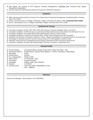  ERP system (FA module) & HFM (Hyperion Financial Management) HYPERION FDM (Financial Data Quality
Management) Application.
 Working experience SAP Business Warehouse Production (SAP B/W Production)
Academics
 MBA in Business Administration (Finance) from Indian School of Business Management and Administration, Mumbai
with 71% in 2007.
 M.Com. (Finance) from S.P. Collage, Chandrapur, Nagpur University with 69% in 2006 University Rank Holder
 B.Com. (Accounting) from S.P. Collage, Chandrapur, Nagpur University with 57% in 2004
Conference & Training
 Successful completion of SAP, HFM, FDM, ICAD, ARS training in Cameron Singapore Plant in Dec 2011.
 Successful completion of SAP Overview, GL and Accounts Receivable training in Abu Dhabi from SAP team from US.
 Successful completion of complete SAP (FICO) implementation training in Saudi Arabia
 Completed certificate in Cameron Anti Boycott Policy, Global Trade Compliance and Anti Corruption.
 Attended 17th All India C.A Student Conference 2 Days - Nagpur (A workshop for corporate finance & re-structuring).
 Participated in National Level ATC (Annual Training Camp) at 21 MAH Battalion, Wardha of NCC.
 Attended 3 days tanning on Professional Communication interpersonal skill in Accenture Services Pvt.
 Successful completion of 15day SAP Implementation Training in Cameron in September 2012.
Personal Profile
 Present Address : Al Hamed Building, Passport Road, PO Box 3555, Abu Dhabi - UAE.
 Permanent Address : Bundel Bhavan, Railway Ward, Ballarpur - 442701, Chandrapur, Maharashtra.
 Nationality : Indian.
 Marital Status : Married.
 No. of Dependents : Mother & Wife.
 Date of Birth : 23rd
December, 1981.
 Visa Status : Company Sponsor
 Languages : English, Hindi, Urdu & Marathi.
 Passport : G 1378849.
 Driving License : LMV DL No. MH34 20070006435, India.
: UAE – 2080369
Reference
Cameron HR Manager – Divya Pandey +971 506238189
 
