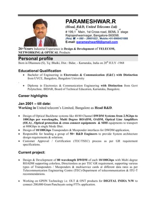 26+Years Industrial Experience in Design & Development of TELECOM,
NETWORKING & OPTICAL Products
Personal profile
Born in Dhannura (S), Tq: Bhalki, Dist.: Bidar, - Karnataka, India on 20th
JULY -1968
Educational Qualification
 Bachelor of Engineering in Electronics & Communication (E&C) with Distinction
from UVCE, Bangalore, Bangalore University
.
 Diploma in Electronics & Communication Engineering with Distinction from Govt
Polytechnic. BIDAR, Board of Technical Education, Karnataka, Bangalore.
Career highlights
Jan 2001 – till date:
Working in United telecom’s Limited, Bangalore as Head R&D.
 Design of Optical Backbone systems like 40/80 Channel DWDM Systems from 2.5Gbps to
100Gbps per wavelengths, Multi Degree ROADM, OADM, Optical Line Amplifiers
(OLA) , Optical protection & cross connect equipments & SDH equipments to transport
at 800Gbps in single Mode fiber.
 Design of 10/100Gbps Transponders & Muxponder interfaces for DWDM application,
 Responsible for heading a group of 50+ R&D Engineers to provide System architecture
design requirements & solutions.
 Customer Approval / Certification (TEC/TSEC) process as per GR requirement
specifications.
Current project:
 Design & Development of 80 wavelength DWDM of each 10/100Gbps with Multi degree
ROADM supporting colorless, Directionless as per TEC GR requirement, supporting various
types of Transponders / Muxponders & multiservice cards at different data rates as per
Telecommunication Engineering Centre (TEC)-Department of telecommunication & ITU-T
recommendations.
 Working on GPON Technology i.e. OLT & ONT products for DIGITAL INDIA N/W to
connect 200,000 Gram Panchayats using FTTx application.
PARAMESHWAR.R
(Head, R&D, United Telecoms Ltd)
# 199,1
st
Main, 1st Cross road, BEML 3
rd
stage
Rajrajeshwarinagar, Bangalore-560098.
(Res) : + 080 – 28601822 , Mobile:+91-9900431088
E-mail :parameshwar68@gmail.com
 