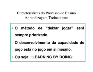 Características do Processo de Ensino
      Aprendizagem Treinamento

• O método de “deixar jogar” será
 sempre priorizado.

 O desenvolvimento da capacidade de
 jogo está no jogo em si mesmo.

• Ou seja: “LEARNING BY DOING”.
 
