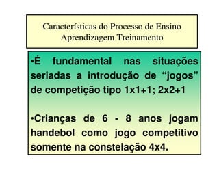 Características do Processo de Ensino
      Aprendizagem Treinamento

•É fundamental nas situações
seriadas a introdução de “jogos”
de competição tipo 1x1+1; 2x2+1

•Crianças de 6 - 8 anos jogam
handebol como jogo competitivo
somente na constelação 4x4.
 