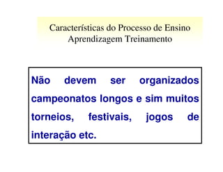 Características do Processo de Ensino
       Aprendizagem Treinamento



Não    devem      ser     organizados
campeonatos longos e sim muitos
torneios,    festivais,     jogos      de
interação etc.
 
