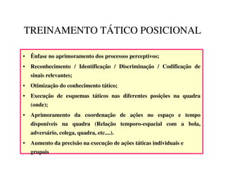 TREINAMENTO TÁTICO POSICIONAL

• Ênfase no aprimoramento dos processos perceptivos;
• Reconhecimento / Identificação / Discriminação / Codificação de
   sinais relevantes;
• Otimização do conhecimento tático;
• Execução de esquemas táticos nas diferentes posições na quadra
   (onde);
• Aprimoramento da coordenação de ações no espaço e tempo
   disponíveis na quadra (Relação temporo-espacial com a bola,
   adversário, colega, quadra, etc....).
• Aumento da precisão na execução de ações táticas individuais e
   grupais
 