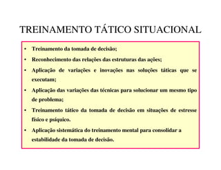 TREINAMENTO TÁTICO SITUACIONAL
• Treinamento da tomada de decisão;
• Reconhecimento das relações das estruturas das ações;
• Aplicação de variações e inovações nas soluções táticas que se
   executam;
• Aplicação das variações das técnicas para solucionar um mesmo tipo
   de problema;
• Treinamento tático da tomada de decisão em situações de estresse
   físico e psíquico.
• Aplicação sistemática do treinamento mental para consolidar a
   estabilidade da tomada de decisão.
 