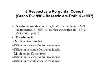 5 Respostas a Pergunta: Como?
  (Greco.P -1990 - Baseado em Roth,K -1987)

• O treinamento da coordenação deve completar o 25%
   do treinamento (25% de técnica específica de H.B e
   75% coord. geral.)
• Coordenação:
 - Movimentos Simples:
»Dificultar a execução do movimento
»Dificultar as condições de realização
- Movimentos Complexos:
»Dificultar a execução do movimento
»Dificultar as condições de realização
 