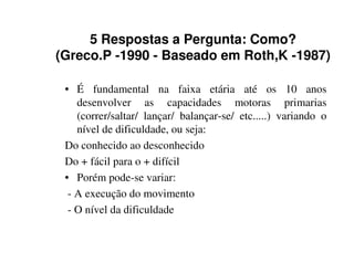 5 Respostas a Pergunta: Como?
(Greco.P -1990 - Baseado em Roth,K -1987)

 • É fundamental na faixa etária até os 10 anos
    desenvolver as capacidades motoras primarias
    (correr/saltar/ lançar/ balançar-se/ etc.....) variando o
    nível de dificuldade, ou seja:
 Do conhecido ao desconhecido
 Do + fácil para o + difícil
 • Porém pode-se variar:
  - A execução do movimento
  - O nível da dificuldade
 
