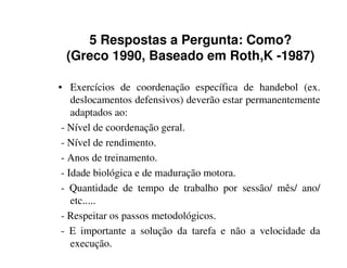 5 Respostas a Pergunta: Como?
 (Greco 1990, Baseado em Roth,K -1987)

• Exercícios de coordenação específica de handebol (ex.
    deslocamentos defensivos) deverão estar permanentemente
    adaptados ao:
 - Nível de coordenação geral.
 - Nível de rendimento.
 - Anos de treinamento.
 - Idade biológica e de maduração motora.
 - Quantidade de tempo de trabalho por sessão/ mês/ ano/
    etc.....
 - Respeitar os passos metodológicos.
 - E importante a solução da tarefa e não a velocidade da
    execução.
 