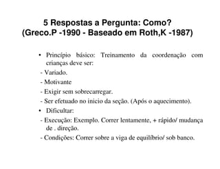 5 Respostas a Pergunta: Como?
(Greco.P -1990 - Baseado em Roth,K -1987)

   • Princípio básico: Treinamento da coordenação com
       crianças deve ser:
    - Variado.
    - Motivante
    - Exigir sem sobrecarregar.
    - Ser efetuado no inicio da seção. (Após o aquecimento).
   • Dificultar:
    - Execução: Exemplo. Correr lentamente, + rápido/ mudança
       de . direção.
    - Condições: Correr sobre a viga de equilíbrio/ sob banco.
 