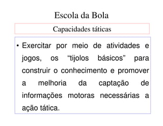 Escola da Bola
          Capacidades táticas

• Exercitar por meio de atividades e
 jogos,   os     “tijolos   básicos”   para
 construir o conhecimento e promover
 a    melhoria       da     captação    de
 informações motoras necessárias a
 ação tática.
 