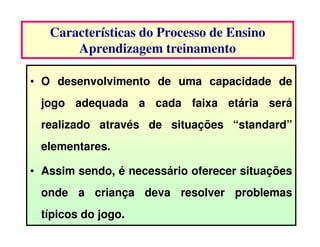Características do Processo de Ensino
       Aprendizagem treinamento

• O desenvolvimento de uma capacidade de
 jogo adequada a cada faixa etária será
 realizado através de situações “standard”
 elementares.

• Assim sendo, é necessário oferecer situações
 onde a criança deva resolver problemas
 típicos do jogo.
 