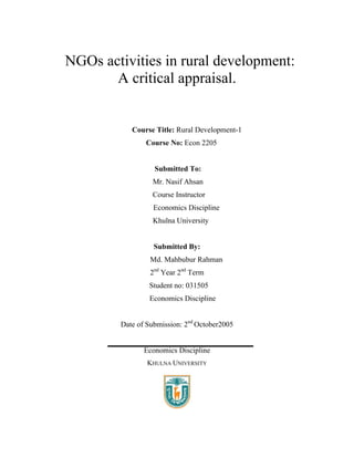 NGOs activities in rural development:
       A critical appraisal.


           Course Title: Rural Development-1
               Course No: Econ 2205


                  Submitted To:
                 Mr. Nasif Ahsan
                 Course Instructor
                  Economics Discipline
                 Khulna University


                  Submitted By:
                 Md. Mahbubur Rahman
                 2nd Year 2nd Term
                Student no: 031505
                Economics Discipline


        Date of Submission: 2nd October2005


               Economics Discipline
                KHULNA UNIVERSITY
 