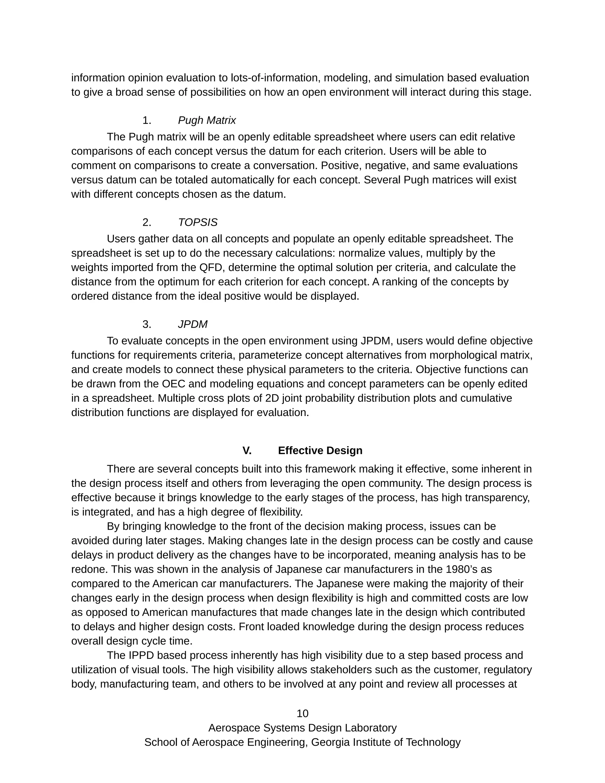 information opinion evaluation to lots-of-information, modeling, and simulation based evaluation
to give a broad sense of possibilities on how an open environment will interact during this stage.
1. Pugh Matrix
The Pugh matrix will be an openly editable spreadsheet where users can edit relative
comparisons of each concept versus the datum for each criterion. Users will be able to
comment on comparisons to create a conversation. Positive, negative, and same evaluations
versus datum can be totaled automatically for each concept. Several Pugh matrices will exist
with different concepts chosen as the datum.
2. TOPSIS
Users gather data on all concepts and populate an openly editable spreadsheet. The
spreadsheet is set up to do the necessary calculations: normalize values, multiply by the
weights imported from the QFD, determine the optimal solution per criteria, and calculate the
distance from the optimum for each criterion for each concept. A ranking of the concepts by
ordered distance from the ideal positive would be displayed.
3. JPDM
To evaluate concepts in the open environment using JPDM, users would define objective
functions for requirements criteria, parameterize concept alternatives from morphological matrix,
and create models to connect these physical parameters to the criteria. Objective functions can
be drawn from the OEC and modeling equations and concept parameters can be openly edited
in a spreadsheet. Multiple cross plots of 2D joint probability distribution plots and cumulative
distribution functions are displayed for evaluation.
V. Effective Design
There are several concepts built into this framework making it effective, some inherent in
the design process itself and others from leveraging the open community. The design process is
effective because it brings knowledge to the early stages of the process, has high transparency,
is integrated, and has a high degree of flexibility.
By bringing knowledge to the front of the decision making process, issues can be
avoided during later stages. Making changes late in the design process can be costly and cause
delays in product delivery as the changes have to be incorporated, meaning analysis has to be
redone. This was shown in the analysis of Japanese car manufacturers in the 1980’s as
compared to the American car manufacturers. The Japanese were making the majority of their
changes early in the design process when design flexibility is high and committed costs are low
as opposed to American manufactures that made changes late in the design which contributed
to delays and higher design costs. Front loaded knowledge during the design process reduces
overall design cycle time.
The IPPD based process inherently has high visibility due to a step based process and
utilization of visual tools. The high visibility allows stakeholders such as the customer, regulatory
body, manufacturing team, and others to be involved at any point and review all processes at
10
Aerospace Systems Design Laboratory
School of Aerospace Engineering, Georgia Institute of Technology
 