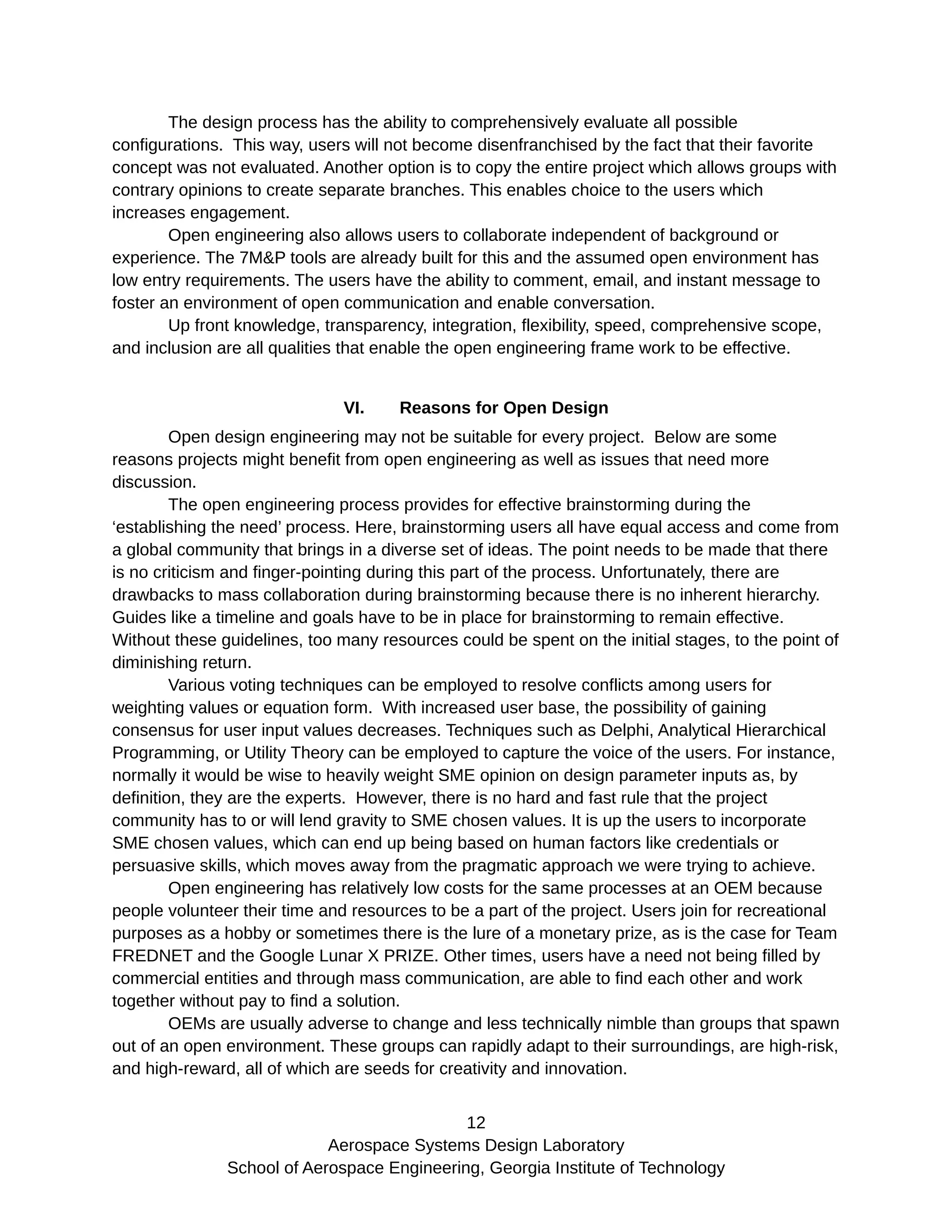 The design process has the ability to comprehensively evaluate all possible
configurations. This way, users will not become disenfranchised by the fact that their favorite
concept was not evaluated. Another option is to copy the entire project which allows groups with
contrary opinions to create separate branches. This enables choice to the users which
increases engagement.
Open engineering also allows users to collaborate independent of background or
experience. The 7M&P tools are already built for this and the assumed open environment has
low entry requirements. The users have the ability to comment, email, and instant message to
foster an environment of open communication and enable conversation.
Up front knowledge, transparency, integration, flexibility, speed, comprehensive scope,
and inclusion are all qualities that enable the open engineering frame work to be effective.
VI. Reasons for Open Design
Open design engineering may not be suitable for every project. Below are some
reasons projects might benefit from open engineering as well as issues that need more
discussion.
The open engineering process provides for effective brainstorming during the
‘establishing the need’ process. Here, brainstorming users all have equal access and come from
a global community that brings in a diverse set of ideas. The point needs to be made that there
is no criticism and finger-pointing during this part of the process. Unfortunately, there are
drawbacks to mass collaboration during brainstorming because there is no inherent hierarchy.
Guides like a timeline and goals have to be in place for brainstorming to remain effective.
Without these guidelines, too many resources could be spent on the initial stages, to the point of
diminishing return.
Various voting techniques can be employed to resolve conflicts among users for
weighting values or equation form. With increased user base, the possibility of gaining
consensus for user input values decreases. Techniques such as Delphi, Analytical Hierarchical
Programming, or Utility Theory can be employed to capture the voice of the users. For instance,
normally it would be wise to heavily weight SME opinion on design parameter inputs as, by
definition, they are the experts. However, there is no hard and fast rule that the project
community has to or will lend gravity to SME chosen values. It is up the users to incorporate
SME chosen values, which can end up being based on human factors like credentials or
persuasive skills, which moves away from the pragmatic approach we were trying to achieve.
Open engineering has relatively low costs for the same processes at an OEM because
people volunteer their time and resources to be a part of the project. Users join for recreational
purposes as a hobby or sometimes there is the lure of a monetary prize, as is the case for Team
FREDNET and the Google Lunar X PRIZE. Other times, users have a need not being filled by
commercial entities and through mass communication, are able to find each other and work
together without pay to find a solution.
OEMs are usually adverse to change and less technically nimble than groups that spawn
out of an open environment. These groups can rapidly adapt to their surroundings, are high-risk,
and high-reward, all of which are seeds for creativity and innovation.
12
Aerospace Systems Design Laboratory
School of Aerospace Engineering, Georgia Institute of Technology
 