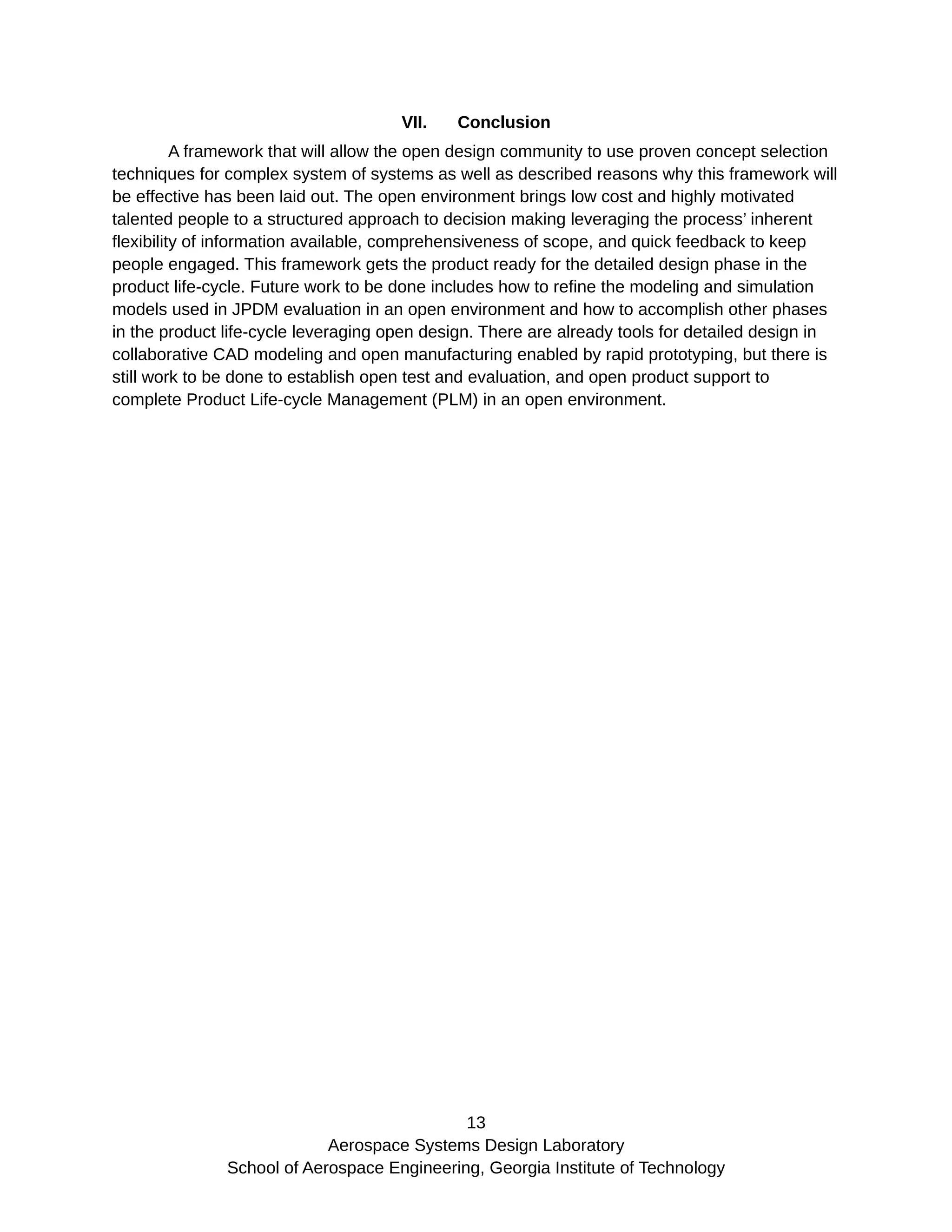 VII. Conclusion
A framework that will allow the open design community to use proven concept selection
techniques for complex system of systems as well as described reasons why this framework will
be effective has been laid out. The open environment brings low cost and highly motivated
talented people to a structured approach to decision making leveraging the process’ inherent
flexibility of information available, comprehensiveness of scope, and quick feedback to keep
people engaged. This framework gets the product ready for the detailed design phase in the
product life-cycle. Future work to be done includes how to refine the modeling and simulation
models used in JPDM evaluation in an open environment and how to accomplish other phases
in the product life-cycle leveraging open design. There are already tools for detailed design in
collaborative CAD modeling and open manufacturing enabled by rapid prototyping, but there is
still work to be done to establish open test and evaluation, and open product support to
complete Product Life-cycle Management (PLM) in an open environment.
13
Aerospace Systems Design Laboratory
School of Aerospace Engineering, Georgia Institute of Technology
 