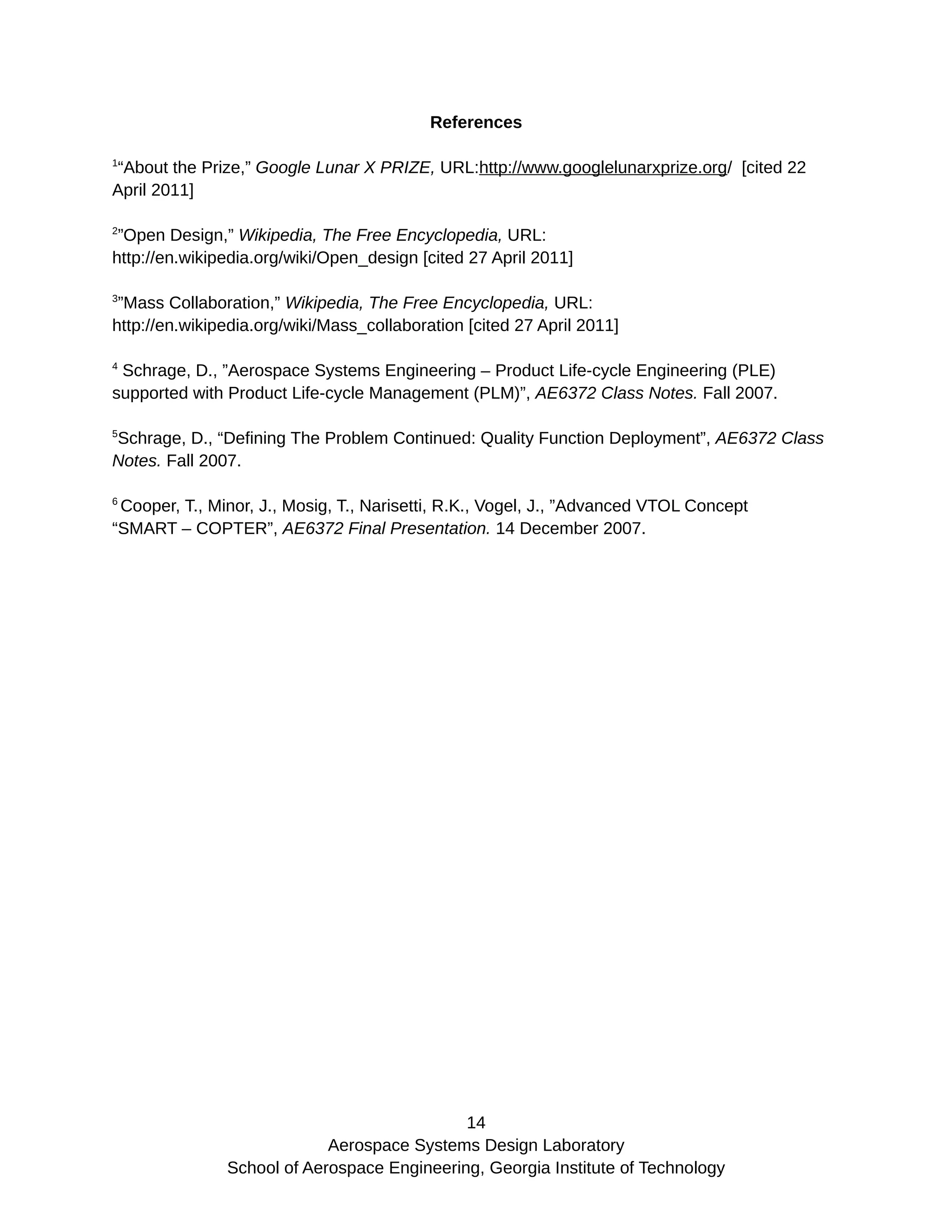References
1
“About the Prize,” Google Lunar X PRIZE, URL:http://www.googlelunarxprize.org/ [cited 22
April 2011]
2
”Open Design,” Wikipedia, The Free Encyclopedia, URL:
http://en.wikipedia.org/wiki/Open_design [cited 27 April 2011]
3
”Mass Collaboration,” Wikipedia, The Free Encyclopedia, URL:
http://en.wikipedia.org/wiki/Mass_collaboration [cited 27 April 2011]
4
Schrage, D., ”Aerospace Systems Engineering – Product Life-cycle Engineering (PLE)
supported with Product Life-cycle Management (PLM)”, AE6372 Class Notes. Fall 2007.
5
Schrage, D., “Defining The Problem Continued: Quality Function Deployment”, AE6372 Class
Notes. Fall 2007.
6
Cooper, T., Minor, J., Mosig, T., Narisetti, R.K., Vogel, J., ”Advanced VTOL Concept
“SMART – COPTER”, AE6372 Final Presentation. 14 December 2007.
14
Aerospace Systems Design Laboratory
School of Aerospace Engineering, Georgia Institute of Technology
 