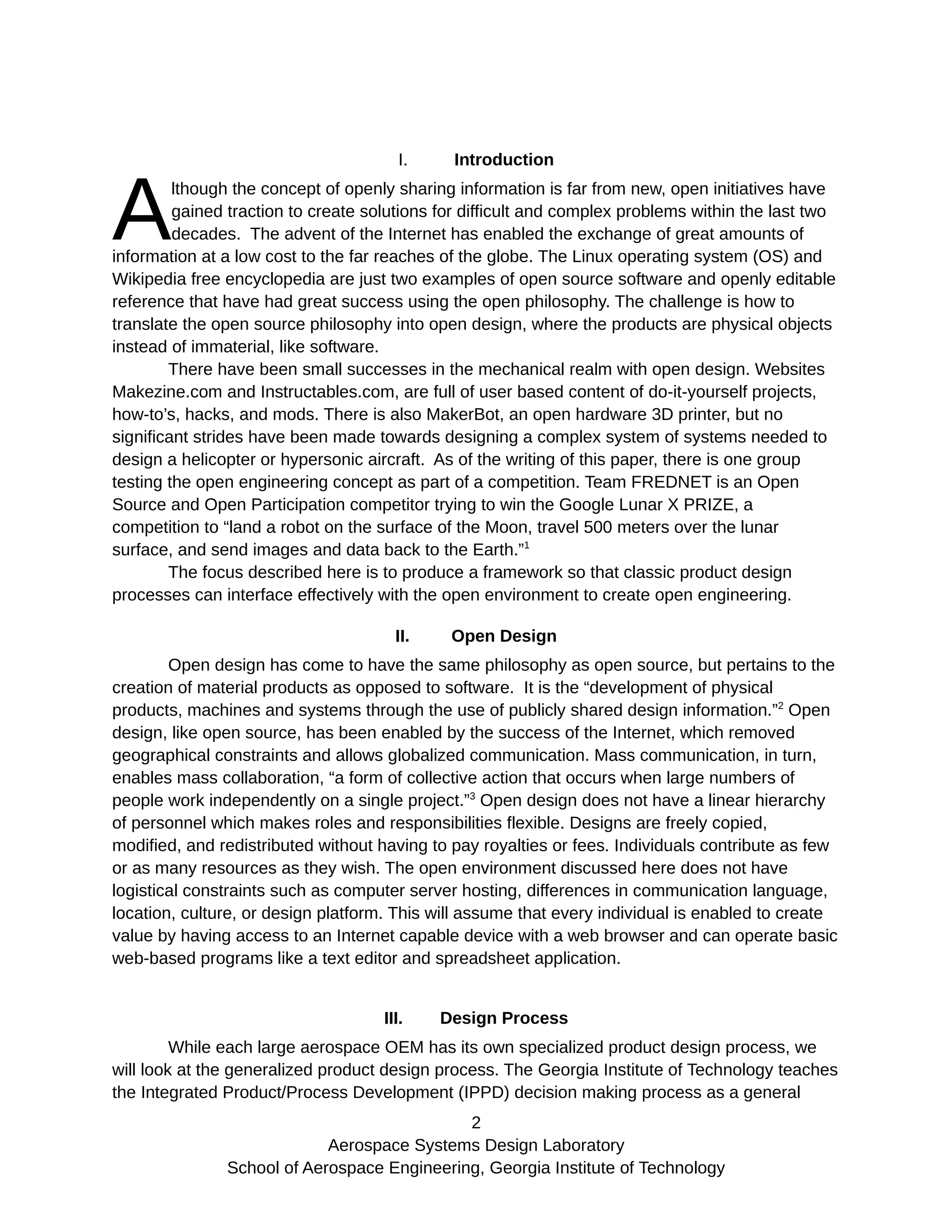 I. Introduction
lthough the concept of openly sharing information is far from new, open initiatives have
gained traction to create solutions for difficult and complex problems within the last two
decades. The advent of the Internet has enabled the exchange of great amounts of
information at a low cost to the far reaches of the globe. The Linux operating system (OS) and
Wikipedia free encyclopedia are just two examples of open source software and openly editable
reference that have had great success using the open philosophy. The challenge is how to
translate the open source philosophy into open design, where the products are physical objects
instead of immaterial, like software.
A
There have been small successes in the mechanical realm with open design. Websites
Makezine.com and Instructables.com, are full of user based content of do-it-yourself projects,
how-to’s, hacks, and mods. There is also MakerBot, an open hardware 3D printer, but no
significant strides have been made towards designing a complex system of systems needed to
design a helicopter or hypersonic aircraft. As of the writing of this paper, there is one group
testing the open engineering concept as part of a competition. Team FREDNET is an Open
Source and Open Participation competitor trying to win the Google Lunar X PRIZE, a
competition to “land a robot on the surface of the Moon, travel 500 meters over the lunar
surface, and send images and data back to the Earth.”1
The focus described here is to produce a framework so that classic product design
processes can interface effectively with the open environment to create open engineering.
II. Open Design
Open design has come to have the same philosophy as open source, but pertains to the
creation of material products as opposed to software. It is the “development of physical
products, machines and systems through the use of publicly shared design information.”2
Open
design, like open source, has been enabled by the success of the Internet, which removed
geographical constraints and allows globalized communication. Mass communication, in turn,
enables mass collaboration, “a form of collective action that occurs when large numbers of
people work independently on a single project.”3
Open design does not have a linear hierarchy
of personnel which makes roles and responsibilities flexible. Designs are freely copied,
modified, and redistributed without having to pay royalties or fees. Individuals contribute as few
or as many resources as they wish. The open environment discussed here does not have
logistical constraints such as computer server hosting, differences in communication language,
location, culture, or design platform. This will assume that every individual is enabled to create
value by having access to an Internet capable device with a web browser and can operate basic
web-based programs like a text editor and spreadsheet application.
III. Design Process
While each large aerospace OEM has its own specialized product design process, we
will look at the generalized product design process. The Georgia Institute of Technology teaches
the Integrated Product/Process Development (IPPD) decision making process as a general
2
Aerospace Systems Design Laboratory
School of Aerospace Engineering, Georgia Institute of Technology
 