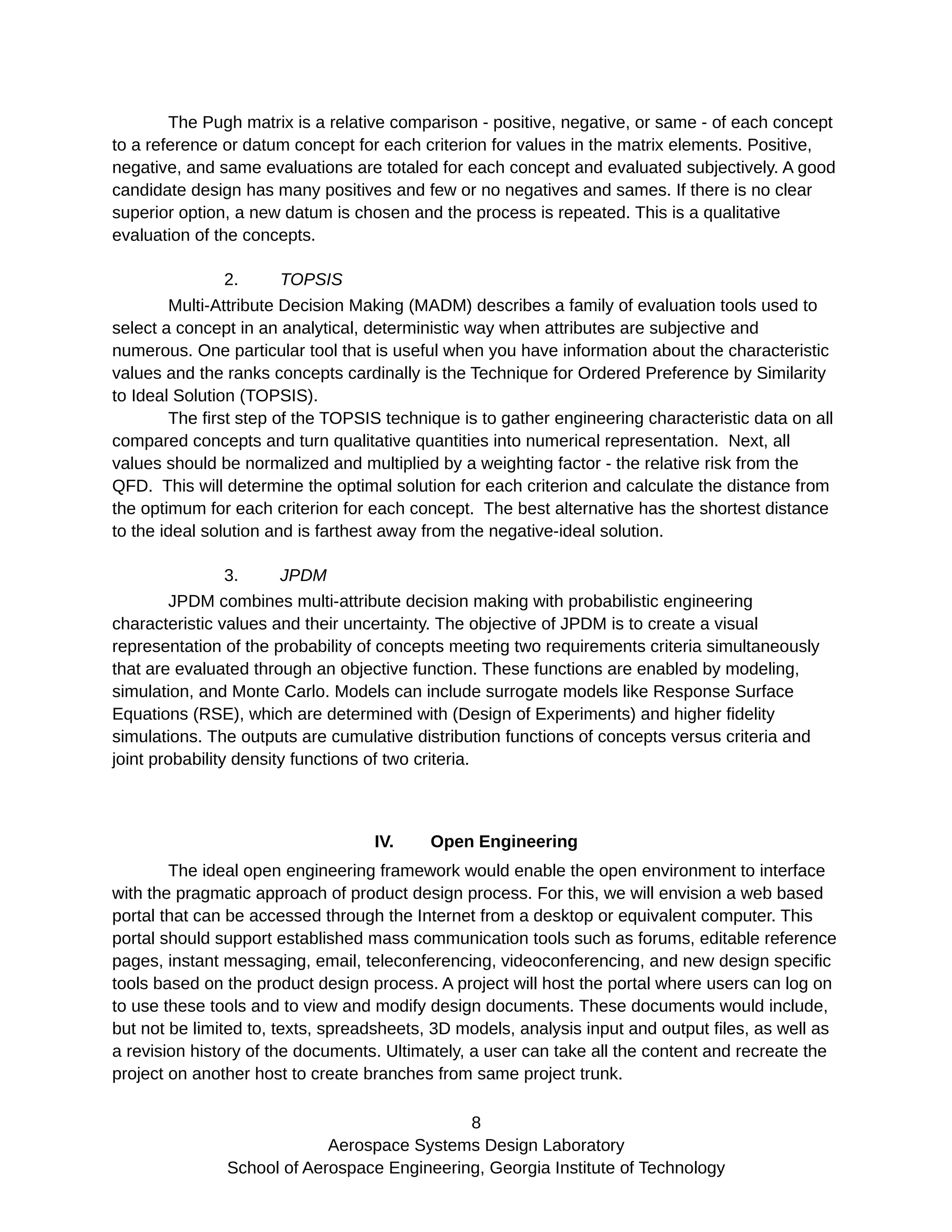 The Pugh matrix is a relative comparison - positive, negative, or same - of each concept
to a reference or datum concept for each criterion for values in the matrix elements. Positive,
negative, and same evaluations are totaled for each concept and evaluated subjectively. A good
candidate design has many positives and few or no negatives and sames. If there is no clear
superior option, a new datum is chosen and the process is repeated. This is a qualitative
evaluation of the concepts.
2. TOPSIS
Multi-Attribute Decision Making (MADM) describes a family of evaluation tools used to
select a concept in an analytical, deterministic way when attributes are subjective and
numerous. One particular tool that is useful when you have information about the characteristic
values and the ranks concepts cardinally is the Technique for Ordered Preference by Similarity
to Ideal Solution (TOPSIS).
The first step of the TOPSIS technique is to gather engineering characteristic data on all
compared concepts and turn qualitative quantities into numerical representation. Next, all
values should be normalized and multiplied by a weighting factor - the relative risk from the
QFD. This will determine the optimal solution for each criterion and calculate the distance from
the optimum for each criterion for each concept. The best alternative has the shortest distance
to the ideal solution and is farthest away from the negative-ideal solution.
3. JPDM
JPDM combines multi-attribute decision making with probabilistic engineering
characteristic values and their uncertainty. The objective of JPDM is to create a visual
representation of the probability of concepts meeting two requirements criteria simultaneously
that are evaluated through an objective function. These functions are enabled by modeling,
simulation, and Monte Carlo. Models can include surrogate models like Response Surface
Equations (RSE), which are determined with (Design of Experiments) and higher fidelity
simulations. The outputs are cumulative distribution functions of concepts versus criteria and
joint probability density functions of two criteria.
IV. Open Engineering
The ideal open engineering framework would enable the open environment to interface
with the pragmatic approach of product design process. For this, we will envision a web based
portal that can be accessed through the Internet from a desktop or equivalent computer. This
portal should support established mass communication tools such as forums, editable reference
pages, instant messaging, email, teleconferencing, videoconferencing, and new design specific
tools based on the product design process. A project will host the portal where users can log on
to use these tools and to view and modify design documents. These documents would include,
but not be limited to, texts, spreadsheets, 3D models, analysis input and output files, as well as
a revision history of the documents. Ultimately, a user can take all the content and recreate the
project on another host to create branches from same project trunk.
8
Aerospace Systems Design Laboratory
School of Aerospace Engineering, Georgia Institute of Technology
 