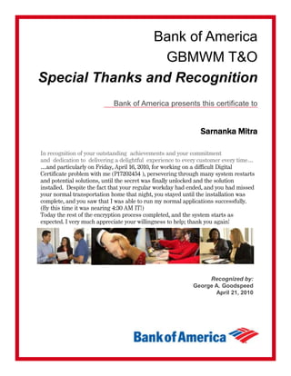 Bank of America
GBMWM T&O
Special Thanks and Recognition
Bank of America presents this certificate to
Sarnanka Mitra
In recognition of your outstanding achievements and your commitment
and dedication to delivering a delightful experience to every customer every time…
…and particularly on Friday, April 16, 2010, for working on a difficult Digital
Certificate problem with me (P17202454 ), persevering through many system restarts
and potential solutions, until the secret was finally unlocked and the solution
installed. Despite the fact that your regular workday had ended, and you had missed
your normal transportation home that night, you stayed until the installation was
complete, and you saw that I was able to run my normal applications successfully.
(By this time it was nearing 4:30 AM IT!)
Today the rest of the encryption process completed, and the system starts as
expected. I very much appreciate your willingness to help; thank you again!
Recognized by:
George A. Goodspeed
April 21, 2010
 
