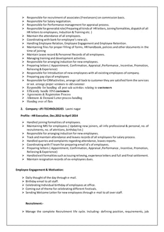  Responsible for recruitment of associates (Freelancers) on commission basis.
 Responsible for Salary negotiation.
 Responsible for Performance management for appraisal process.
 Responsible forgeneralistrole( Preparingall kindsof HRletters,Joiningformalities,dispatchof all
HR letters to employees, Induction & Training etc. )
 Maintain the attendance of all employees.
 Coordinating with bank for employee’s new a/c.
 Handling Employee Relation, Employee Engagement and Employee Retention.
 Maintaining files for proper filling of forms, HR handbook, policies and other documents in the
time of joining
 Maintain Leave record & Personnel Records of all employees.
 Managing training and development activities.
 Responsible for arranging induction for new employees.
 Preparing letters ( Appointment, Confirmation, Appraisal ,Performance , Incentive, Promotion,
Relieving & Experience)
 Responsible for Introduction of new employees with all existing employees of company.
 Preparing pay slips of employees
 Responsible forCRMactivities, arrange call back to customer they are satisfied form the services
or not. arrange proper seminars to old customer
 Responsible for handling all post sale activities relating to customers
 Efficiently handle HNI customers
 Agreements & Registration Process
 Allotment & Demand Letter process handling
 Handing over of flats
2. Company –JPJ TECHNOLOGIES Laxmi nagar
Profile: -HR Executive, Dec.2012 to April 2014
 Handled joining formalities of employees.
 Maintaining MIS for employees.( Updating new joiners, all info professional & personal, no. of
recruitments, no. of attritions, birthday list.)
 Responsible for arranging induction for new employees.
 Track and maintain attendance and leaves records of all employees for salary process.
 Handled queries and complaints regarding attendance, leaves reports.
 Coordinating with IT team for preparing email id’s of employees.
 Preparing letters ( Appointment, Confirmation, Appraisal ,Performance , Incentive, Promotion,
Relieving & Experience)
 HandledexitformalitiessuchasIssuingrelieving, experience letters and full and final settlement.
 Maintain resignation records of ex-employees dues.
Employee Engagement & Motivation:
 Daily thought of the day through e-mail.
 Birthday email to all staff.
 Celebrating Individual birthday of employees at office.
 Coming out of theme for celebrating different Festivals.
 Sending Welcome Letter for new employees through e-mail to all over staff.
Recruitment:-
 Manage the complete Recruitment life cycle. Including- defining position, requirements, job
 