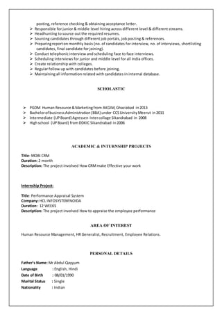 posting, reference checking & obtaining acceptance letter.
 Responsible for junior & middle level hiring across different level & different streams.
 Headhunting to source out the required resumes.
 Sourcing candidates through different job portals, job posting & references.
 Preparingreporton monthly basis (no. of candidates for interview, no. of interviews, shortlisting
candidates, final candidate for joining).
 Conduct telephonic interview and scheduling face to face interviews.
 Scheduling interviews for junior and middle level for all India offices.
 Create relationship with colleges.
 Regular follow up with candidates before joining.
 Maintaining all information related with candidates in internal database.
SCHOLASTIC
 PGDM Human Resource &Marketingfrom AKGIM,Ghaziabad in2013
 Bachelorof businessAdministration(BBA) under CCSUniversityMeerut in2011
 Intermediate (UPBoard) Agressen Intercollage Sikandrabad in 2008
 Highschool (UPBoard) fromDDKIC Sikandrabad in2006
ACADEMIC & INTURNSHIP PROJECTS
Title: MOBI CRM
Duration: 2 month
Description: The project involved How CRMmake Effective your work
Internship Project:
Title: Performance Appraisal System
Company: HCL INFOSYSTEMNOIDA
Duration: 12 WEEKS
Description: The project involved How to appraise the employee performance
AREA OF INTEREST
Human Resource Management, HR Generalist, Recruitment, Employee Relations.
PERSONAL DETAILS
Father’s Name: Mr Abdul Qayyum
Language : English, Hindi
Date of Birth : 08/01/1990
Marital Status : Single
Nationality : Indian
 