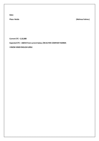 Date:
Place: Noida (Mehnaz Fatima )
Current CTC – 2,52,000
Expected CTC – ABOVE from current Salary /OR AS PER COMPANY NORMS
I KNOW HINDI ENGLISH URDU
 