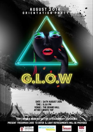 g.l.o.w
O r i e n t a t i o n p a r t y
2 0 1 6
Date : 26TH AUGust 2016
present ‘freshman card’ to enter & light REFRESHMENTs will be provided
venue : the grand hall
attire : white top
Organised By
Time : 5:30 PM
a u g u s t
tips : bring A neon bottle for extraordinary experience
 