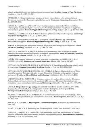 Controle biológico…                                                           FERNANDES, F. L. et al.                 13


salicylic acid and Colletotrichum lindemuthianum in common bean. Brazilian Journal of Plant Physiology,
Londrina, v. 15, n. 3, p. 129-134, 2003.

CIVIDANES, F. J. Impacto de inimigos naturais e de fatores meteorológicos sobre uma população de
Brevicoryne brassicae (L.) (Hemiptera: Aphididae) em couve. Neotropical Entomology, Piracicaba, v. 31, n.
2, p. 249-255, 2002.

HIROSE, Y.; TAKAGI, M.; KAJITA, M. Discovery of an indigenous parasitoid of Thrips palmi Karny
(Thysanoptera: Thripidae) in Japan: Ceranisus menes (Walker) (Hymenoptera: Eulophidae) on eggplant in
home and truck gardens. Journal of Applied Entomology and Zoology, Tokyo, v. 27, n. 3, p. 465-467, 1992.

ISIKBER, A. A.; COPLAND, M. J. W. Effects of various aphid foods on Cycloneda sanguinea. Entomologia
Experimental et Applicata. v. 102, n. 1, p. 93-97, 2002.

KAWAI, A. Control of Thrips palmi Karny (Thysanoptera: Thripidae) by Orius spp. (Heteroptera:
Anthocoridae) on eggplant. Journal of Applied Entomology and Zoology, v. 30, n. 1, p. 1-7, 1995.

KOGAN, M. Integrated pest management historical perspectives and contemporary developments. Annual
Review of Entomology, Califórnia, v. 43, n. 1, p. 243-270, 1998.

LACASA, A.; BOURNIER, A.; PIVOT, Y. Influencia de la temperatura sobre la biologia de um trips
depredador Aelothripis intermedius Bagnall (Thysanoptera: Aelothripidae). Anales del Instituto Nacional de
Investigaciones Agrarias, Madrid, v. 20, n. 2, p. 87-98, 1982.

LATTIN, J. D. Economic importance of minute pirate bugs (Anthocoridae). In: SCHOEFER, C. W. S.;
PANIZZI, A. R. (Ed.). Heteroptera of economic importance. Florida: CRC Press, p. 607-637.

LEITE, G. L. D.; PICANÇO, M.; JHAM, G. N.; GUSMÃO, M. R. Natural factors influencing whitefly attack
in sweet pepper. Pesquisa Agropecuária Brasileira, Brasília, v. 37, n. 8, p. 1195-1200, 2002.

LEITE, G. L. D.; PICANÇO, M.; ZANUNCIO, J. C.; ECOLE, C. C. Factors affecting herbivory of Thrips
palmi (Thysanoptera: Thripidae) and Aphis gossypii (Homoptera: Aphididae) on the eggplant (Solanum
melongena). Brazilian archives of biology and technology, Uberlândia, v. 49, n. 3, p. 361-369, 2006.

LETOURNEAU, D. K.; ALTIERI, M. A. Abundance patterns of a predator, Orius tristicolor (Hemiptera:
Anthocoridae), and its prey, Frankliniella occidentalis (Thysanoptera: Thripidae): habitat attraction in
polycultures versus monocultures. Environmental Entomology, Marilandy, v. 12, n. 5, p. 1464-1469, 1983.

LEWIS, T. Thrips, their biology, ecology and economic importance. London: Academic, 1973. 349p.
MAES, J. M.; CHANDLER, D. S. Catálogo de los Meloidea (Coleoptera) de Nicaragua. Revista
Nicaraguense de Entomologia, Nicarágua, v. 28, n. 1, p. 31-42, 1994.

MICHELETTI-BROGLIO, S. M.; BERTI FILHO, F. E. Parasitóides de Cerconota anonella (Sepp., 1830)
(Lepidoptera: Oecophoridae) em gravioleira (Annona muricata L.). Scientia agrícola, Piracicaba, v. 57, n. 3, p.
565-566, 2000.

MOUND, L. A.; KRIBBY, G. Thysanoptera - An identification guide. Wallingford: CAB International,
1998. 70p.

PEDIGO, L. P.; RICE, M. E. Entomology and Pest Management, Prentice Hall: New Jersey, 2005. 784 p.

PHELAN P. L.; NORRIS K. H.; MASON J. F. Soil-management history and host preference by Ostrinia
nubilalis: evidence for plant mineral balance mediating insect-plant interactions. Environmental Entomology,
Marilandy, v. 25, n. 6, p. 1329-1336, 1996.



                                                       Biosci. J., Uberlândia, v. 26, n. 1, p. 6-14, Jan./Feb. 2010
 