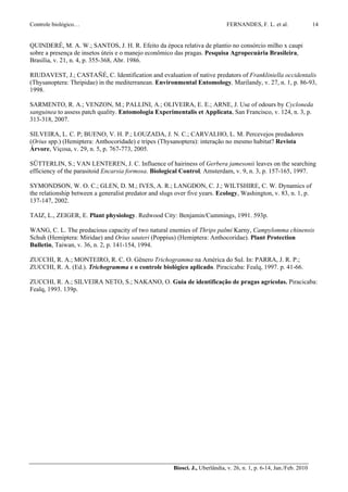 Controle biológico…                                                            FERNANDES, F. L. et al.                 14


QUINDERÉ, M. A. W.; SANTOS, J. H. R. Efeito da época relativa de plantio no consórcio milho x caupi
sobre a presença de insetos úteis e o manejo econômico das pragas. Pesquisa Agropecuária Brasileira,
Brasília, v. 21, n. 4, p. 355-368, Abr. 1986.

RIUDAVEST, J.; CASTAÑÉ, C. Identification and evaluation of native predators of Frankliniella occidentalis
(Thysanoptera: Thripidae) in the mediterranean. Environmental Entomology, Marilandy, v. 27, n. 1, p. 86-93,
1998.

SARMENTO, R. A.; VENZON, M.; PALLINI, A.; OLIVEIRA, E. E.; ARNE, J. Use of odours by Cycloneda
sanguinea to assess patch quality. Entomologia Experimentalis et Applicata, San Francisco, v. 124, n. 3, p.
313-318, 2007.

SILVEIRA, L. C. P; BUENO, V. H. P.; LOUZADA, J. N. C.; CARVALHO, L. M. Percevejos predadores
(Orius spp.) (Hemiptera: Anthocoridade) e tripes (Thysanoptera): interação no mesmo habitat? Revista
Árvore, Viçosa, v. 29, n. 5, p. 767-773, 2005.

SÜTTERLIN, S.; VAN LENTEREN, J. C. Influence of hairiness of Gerbera jamesonii leaves on the searching
efficiency of the parasitoid Encarsia formosa. Biological Control, Amsterdam, v. 9, n. 3, p. 157-165, 1997.

SYMONDSON, W. O. C.; GLEN, D. M.; IVES, A. R.; LANGDON, C. J.; WILTSHIRE, C. W. Dynamics of
the relationship between a generalist predator and slugs over five years. Ecology, Washington, v. 83, n. 1, p.
137-147, 2002.

TAIZ, L., ZEIGER, E. Plant physiology. Redwood City: Benjamin/Cummings, 1991. 593p.

WANG, C. L. The predacious capacity of two natural enemies of Thrips palmi Karny, Campylomma chinensis
Schuh (Hemiptera: Miridae) and Orius sauteri (Poppius) (Hemiptera: Anthocoridae). Plant Protection
Bulletin, Taiwan, v. 36, n. 2, p. 141-154, 1994.

ZUCCHI, R. A.; MONTEIRO, R. C. O. Gênero Trichogramma na América do Sul. In: PARRA, J. R. P.;
ZUCCHI, R. A. (Ed.). Trichogramma e o controle biológico aplicado. Piracicaba: Fealq, 1997. p. 41-66.

ZUCCHI, R. A.; SILVEIRA NETO, S.; NAKANO, O. Guia de identificação de pragas agrícolas. Piracicaba:
Fealq, 1993. 139p.




                                                        Biosci. J., Uberlândia, v. 26, n. 1, p. 6-14, Jan./Feb. 2010
 