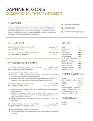 DAPHNE R. GORIS
OCCUPATIONAL THERAPY STUDENT
SUMMARY
I strive to create a therapeutic environment for those who I serve with
my skills and expertise. I have 5 years of administrative and healthcare
experience, particularly in occupational therapy. I have worked with a
variety of populations. Over 10 years of experience is with the pediatric
population in multiple capacities and settings.
daphne.goris@me.com
(646) 334-7862
linkedin.com/in/daphne-goris
OT WORK EXPERIENCE
OT INTERN - PHYSICAL DISABILITY AFFILIATION	 New York, NY
Mount Sinai Beth Israel (FW Level II) 	 May 2016 - Jul 2016
•	 Population served: Adults and Geriatrics
•	 Designed a case study/diagnosis study about essential OT interventions
for clients with Marfan Syndrome and CVAs
•	 Mastered use of the Functional Independence Measure (FIM) for OT
evaluations and appropriate interventions/functional activities
OT INTERN - PEDIATRIC AFFILIATION 	 New York, NY
P.S. 5 and P.S. 59 (FW Level II)	 Feb 2016 - Apr 2016
•	 Population served: 4-9 year olds; 10-12 students/day; individual and
group treatments
•	 Established therapeutic tools (i.e. sensory box, reflex integration man-
ual) to encourage implementation of sensory integration activities and
align with the core curriculum
•	 Mastered used of the Sensory Profile School Companion, DTVP-2, and
Beery VMI
OT INTERN - MENTAL HEALTH AFFILIATION	 New York, NY
Henry Street Settlement (FW Level II)	 Nov 2015 - Feb 2016
•	 Population served: Adults and Geriatrics
•	 Organized and designed a Fieldwork Student Manual for continual use
at the site
SKILLS
ROM			 • • • • •
Goniometry		 • • • • •
MMT			 • • • • •
SOAP Notes		 • • • • •
Narrative Notes		 • • • • •
SI Techniques		 • • • • •
UE Orthotic Fabrication • • • • •
Group Protocols	 • • • • •
Workshop Facilitation	 • • • • •
Lesson Planning		 • • • • •
Grant Proposals		 • • • • •
Strategic Planning	 • • • • •
Creative Writing	 • • • • •
CERTIFICATIONS
HIPAA	 Aug ‘14
CPR / AED & First Aid 	 Sep ‘15
AOTA	 Oct ‘13
NYSOTA	 Oct ‘13
SOTA	 Sep ‘13
Pi Theta Epsilon OT Honor
Society - Gamma Eta	 Oct ‘14
Family Development for
Supervisors Credential	 June ‘11
LANGUAGES
English 			 • • • • •
Español			 • • • • •
EDUCATION
OCCUPATIONAL THERAPY, B.S. / M.S.	 Brooklyn, NY
Long Island University	 Sep 2016
PSYCHOLOGY, B.S. & JOURNALISM, MINOR	 New York, NY
The City College of New York	 Feb 2011
 