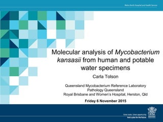 Presentation title
Presenter’s name
Department/Unit/Ward
Service line
Facility/hospital
Date
Molecular analysis of Mycobacterium
kansasii from human and potable
water specimens
Carla Tolson
Queensland Mycobacterium Reference Laboratory
Pathology Queensland
Royal Brisbane and Women’s Hospital, Herston, Qld
Friday 6 November 2015
 