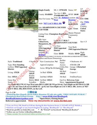 LP:
                                             Single-Family        ML #: 19701438 Status: OP
                                                                                                       $149,900
                                                                Tax Acc #: 093-                        LP/SF: $
                                             County: HARRIS                        SP/SF: $0.00
                                                                374-000-0007-001                       77.51
                                                                Area: 21 - BellaireLocation: 41 -
                                             Also For Lease: No                                   KM: 530E
                                                                West               Houston
                                                                                   City:          Zip: 77036
                                             Addr: 7027 LACY HILL DR               HOUSTON - 5237
                                                                                                  Country:
                                             Sub: SHARPSTOWN COUNTRY
                                                                                   State: Texas United
                                             CLB TERR
                                                                                                  States
                                                                                   Master Planned
                                             Listing Firm: Champions Real Estate
                                                                                   Community:
                                             Group
                                                                                   No/
                                             Mkt Area:
                                                                Legal: LT 7 BLK 7
                                             ChinaTown,                                           Sec #: 3
                                                                SHARPSTOWN COUNTRY
                                             Sharpstown, Be
                                             SqFt:              Lot Size:
                                                                                   Year Built:
                                             1934/Appraisal     9945/Appraisal
                                                                                   1969/Appraisal District
                                             District           District
                                             SchDist: 27 -                                        High:
                                                                Elem: HISD         Middle: HISD
                                             Houston                                              HISD
                                             SCHOOL INFO IS SUBJECT TO CHANGE. BUYERS SHOULD INDEPENDENTLY VERIFY.
                                    Description and Room Dimensions
                                                                   Builder
  Style: Traditional        # Stories: 1 New Construction: No/                 # Bedrooms: 4 /
                                                                   Name:
  Type: Free Standing                     ApproxComplete:          Access:     #FB/HB: 2/0
  LotSize: 9945/Appraisal                                          Utility Rm: Garage: 2/Detached
                            LotDim:       Acres: /0 Up To 1/4 Acre
  District                                                         5X9         Garage
                            Dining:                                4th Bed:
  Living: 15X20                           1st Bed: 12X16                       Carport: /
                            10X10                                  10X10
                            Kitchn:
  Den: 10X11                              2nd Bed: 11X11           5th Bed:    FrntDoorFaces:
                            10X10
  Game Rm:                  Brkfst: 8X12 3rd Bed: 10X11            Gar/Car: Driveway Gate
  Study:                    ExtraRm:      Media:                   Show: Appointment Required
  Dir: From BELTWAY 8 go West onto BELLAIRE BLVD go 0.6 mi, Turn Right on KENDALIA DR
  - go < 0.1 mi Turn Left on LEADER ST - go 0.2 mi Turn Right on LACY HILL DR. Arrive at 7027
  LACY HILL DR, HOUSTON, on the Left.
Page 1 of 10
- Posted by Ben Huynh, REALTOR® Houston TX 281.561.5386. “FREE NOTARY PUBLIC.”
Champions Real Estate Group. http:// www.HAR.com/BenHuynh
BenRealEstate@yahoo.com           “Open Doors, Closing Deals.”
Referral is appreciated. View my documents on www.Scribd.com

* You can Text, IM, Email or Call me during & after business hours @ 832-607-1679 (T Mobile.)
* Find me on Google or any Search Engines by typing "BenHuynh" or "Ben Huynh"
* Read me profile on LinkedIn.com       * Be “Friend” on Facebook “BenHuynh-Realtor”
* Follow me on Twitter @BenHuynhRealtor
* Please consider the environment before printing this e-mail!
 