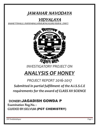 JNV Doddaballapur Page 1
JAWAHAR NAVODAYA
VIDYALAYA
BASHETTIHALLI, DODDABALLAPUR,BENGALURU RURAL (DIST)
INVESTIGATORY PROJECT ON
ANALYSIS OF HONEY
PROJECT REPORT 2016-2017
Submitted in partial fulfillment of the A.I.S.S.C.E
requirements for the award of CLASS XII SCIENCE
DONEBY:JAGADISH GOWDA P
Examination Reg.No. :
GUIDED BY:SELVUM (PGT CHEMISTRY)
 