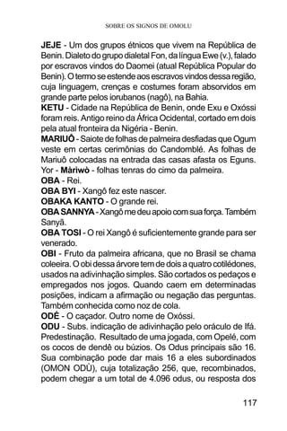 SOBRE OS SIGNOS DE OMOLU
117
JEJE - Um dos grupos étnicos que vivem na República de
Benin.DialetodogrupodialetalFon,dalínguaEwe(v.),falado
por escravos vindos do Daomei (atual República Popular do
Benin).Otermoseestendeaosescravosvindosdessaregião,
cuja linguagem, crenças e costumes foram absorvidos em
grande parte pelos iorubanos (nagô), na Bahia.
KETU - Cidade na República de Benin, onde Exu e Oxóssi
foram reis. Antigo reino da África Ocidental, cortado em dois
pela atual fronteira da Nigéria - Benin.
MARIUÔ -SaiotedefolhasdepalmeiradesfiadasqueOgum
veste em certas cerimônias do Candomblé. As folhas de
Mariuô colocadas na entrada das casas afasta os Eguns.
Yor - Màrìwò - folhas tenras do cimo da palmeira.
OBA - Rei.
OBA BYI - Xangô fez este nascer.
OBAKA KANTO - O grande rei.
OBASANNYA-Xangômedeuapoiocomsuaforça.Também
Sanyã.
OBA TOSI - O rei Xangô é suficientemente grande para ser
venerado.
OBI - Fruto da palmeira africana, que no Brasil se chama
coleeira.Oobidessaárvoretemdedoisaquatrocotilédones,
usados na adivinhação simples. São cortados os pedaços e
empregados nos jogos. Quando caem em determinadas
posições, indicam a afirmação ou negação das perguntas.
Também conhecida como noz de cola.
ODÉ - O caçador. Outro nome de Oxóssi.
ODU - Subs. indicação de adivinhação pelo oráculo de Ifá.
Predestinação. Resultado de uma jogada, com Opelé, com
os cocos de dendê ou búzios. Os Odus principais são 16.
Sua combinação pode dar mais 16 a eles subordinados
(OMON ODÙ), cuja totalização 256, que, recombinados,
podem chegar a um total de 4.096 odus, ou resposta dos
 