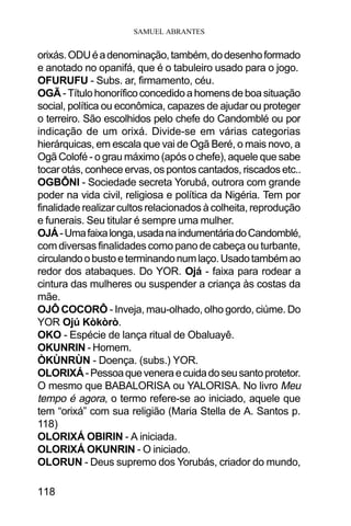SAMUEL ABRANTES
118
orixás.ODUéadenominação,também,dodesenhoformado
e anotado no opanifá, que é o tabuleiro usado para o jogo.
OFURUFU - Subs. ar, firmamento, céu.
OGÃ -Títulohonoríficoconcedidoahomensdeboasituação
social, política ou econômica, capazes de ajudar ou proteger
o terreiro. São escolhidos pelo chefe do Candomblé ou por
indicação de um orixá. Divide-se em várias categorias
hierárquicas, em escala que vai de Ogã Beré, o mais novo, a
Ogã Colofé - o grau máximo (após o chefe), aquele que sabe
tocar otás, conhece ervas, os pontos cantados, riscados etc..
OGBÔNI - Sociedade secreta Yorubá, outrora com grande
poder na vida civil, religiosa e política da Nigéria. Tem por
finalidade realizar cultos relacionados à colheita, reprodução
e funerais. Seu titular é sempre uma mulher.
OJÁ-Umafaixalonga,usadanaindumentáriadoCandomblé,
com diversas finalidades como pano de cabeça ou turbante,
circulandoobustoeterminandonumlaço.Usadotambémao
redor dos atabaques. Do YOR. Ojá - faixa para rodear a
cintura das mulheres ou suspender a criança às costas da
mãe.
OJÔ COCORÔ - Inveja, mau-olhado, olho gordo, ciúme. Do
YOR Ojú Kòkòrò.
OKO - Espécie de lança ritual de Obaluayê.
OKUNRIN - Homem.
ÒKÙNRÙN - Doença. (subs.) YOR.
OLORIXÁ-Pessoaqueveneraecuidadoseusantoprotetor.
O mesmo que BABALORISA ou YALORISA. No livro Meu
tempo é agora, o termo refere-se ao iniciado, aquele que
tem “orixá” com sua religião (Maria Stella de A. Santos p.
118)
OLORIXÁ OBIRIN - A iniciada.
OLORIXÁ OKUNRIN - O iniciado.
OLORUN - Deus supremo dos Yorubás, criador do mundo,
 