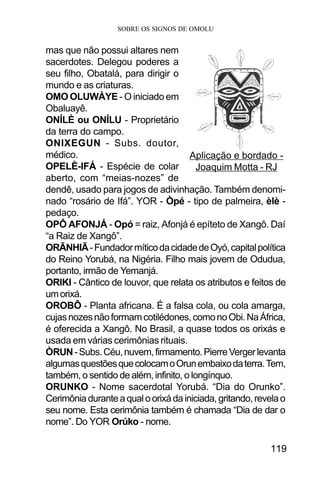 SOBRE OS SIGNOS DE OMOLU
119
mas que não possui altares nem
sacerdotes. Delegou poderes a
seu filho, Obatalá, para dirigir o
mundo e as criaturas.
OMO OLUWÀYE - O iniciado em
Obaluayê.
ONÍLÈ ou ONÍLU - Proprietário
da terra do campo.
ONIXEGUN - Subs. doutor,
médico.
OPELÈ-IFÁ - Espécie de colar
aberto, com “meias-nozes” de
dendê, usado para jogos de adivinhação. Também denomi-
nado “rosário de Ifá”. YOR - Òpé - tipo de palmeira, èlè -
pedaço.
OPÔ AFONJÁ - Opó = raiz, Afonjá é epíteto de Xangô. Daí
“a Raiz de Xangô”.
ORÃNHIÃ-FundadormíticodacidadedeOyó,capitalpolítica
do Reino Yorubá, na Nigéria. Filho mais jovem de Odudua,
portanto, irmão de Yemanjá.
ORIKI - Cântico de louvor, que relata os atributos e feitos de
umorixá.
OROBÔ - Planta africana. É a falsa cola, ou cola amarga,
cujasnozesnãoformamcotilédones,comonoObi.NaÁfrica,
é oferecida a Xangô. No Brasil, a quase todos os orixás e
usada em várias cerimônias rituais.
ÒRUN-Subs.Céu,nuvem,firmamento.PierreVergerlevanta
algumasquestõesquecolocamoOrunembaixodaterra.Tem,
também, o sentido de além, infinito, o longínquo.
ORUNKO - Nome sacerdotal Yorubá. “Dia do Orunko”.
Cerimôniaduranteaqualoorixádainiciada,gritando,revelao
seu nome. Esta cerimônia também é chamada “Dia de dar o
nome”. Do YOR Orúko - nome.
Aplicação e bordado -
Joaquim Motta - RJ
 
