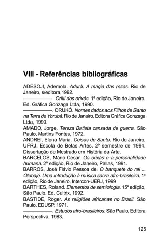 SOBRE OS SIGNOS DE OMOLU
125
VIII - Referências bibliográficas
ADESOJI, Ademola. Adurà. A magia das rezas. Rio de
Janeiro, s/editora,1992.
——————. Oriki dos orixás. 1ª edição, Rio de Janeiro.
Ed. Gráfica Gonzaga Ltda, 1990.
——————. ORUKÓ. Nomes dados aos Filhos de Santo
naTerradeYorubá. Rio de Janeiro, Editora Gráfica Gonzaga
Ltda, 1990.
AMADO, Jorge. Tereza Batista cansada de guerra. São
Paulo, Martins Fontes, 1972.
ANDREI, Elena Maria. Coisas de Santo. Rio de Janeiro,
UFRJ. Escola de Belas Artes. 2º semestre de 1994.
Dissertação de Mestrado em História da Arte.
BARCELOS, Mário César. Os orixás e a personalidade
humana. 2ª edição, Rio de Janeiro, Pallas, 1991.
BARROS, José Flávio Pessoa de. O banquete do rei ...
Olubajé. Uma introdução à música sacra afro-brasileira. 1a
edição, Rio de Janeiro, Intercon-UERJ, 1999
BARTHES, Roland. Elementos de semiologia. 15ª edição,
São Paulo, Ed. Cultrix, 1992.
BASTIDE, Roger. As religiões africanas no Brasil. São
Paulo, EDUSP, 1971.
——————. Estudos afro-brasileiros. São Paulo, Editora
Perspectiva, 1983.
 